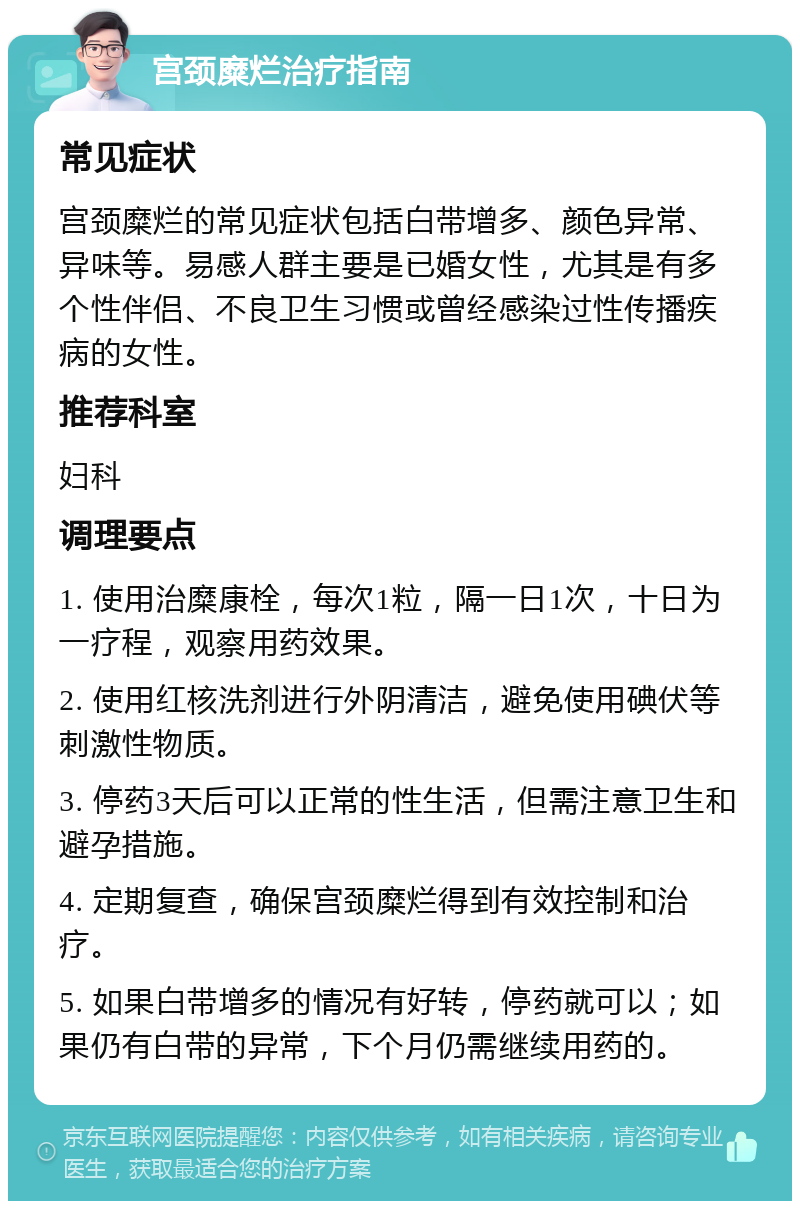 宫颈糜烂治疗指南 常见症状 宫颈糜烂的常见症状包括白带增多、颜色异常、异味等。易感人群主要是已婚女性，尤其是有多个性伴侣、不良卫生习惯或曾经感染过性传播疾病的女性。 推荐科室 妇科 调理要点 1. 使用治糜康栓，每次1粒，隔一日1次，十日为一疗程，观察用药效果。 2. 使用红核洗剂进行外阴清洁，避免使用碘伏等刺激性物质。 3. 停药3天后可以正常的性生活，但需注意卫生和避孕措施。 4. 定期复查，确保宫颈糜烂得到有效控制和治疗。 5. 如果白带增多的情况有好转，停药就可以；如果仍有白带的异常，下个月仍需继续用药的。