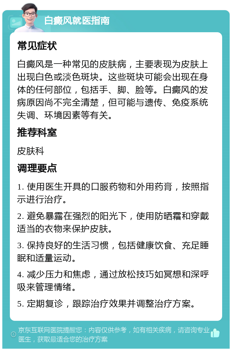 白癜风就医指南 常见症状 白癜风是一种常见的皮肤病，主要表现为皮肤上出现白色或淡色斑块。这些斑块可能会出现在身体的任何部位，包括手、脚、脸等。白癜风的发病原因尚不完全清楚，但可能与遗传、免疫系统失调、环境因素等有关。 推荐科室 皮肤科 调理要点 1. 使用医生开具的口服药物和外用药膏，按照指示进行治疗。 2. 避免暴露在强烈的阳光下，使用防晒霜和穿戴适当的衣物来保护皮肤。 3. 保持良好的生活习惯，包括健康饮食、充足睡眠和适量运动。 4. 减少压力和焦虑，通过放松技巧如冥想和深呼吸来管理情绪。 5. 定期复诊，跟踪治疗效果并调整治疗方案。