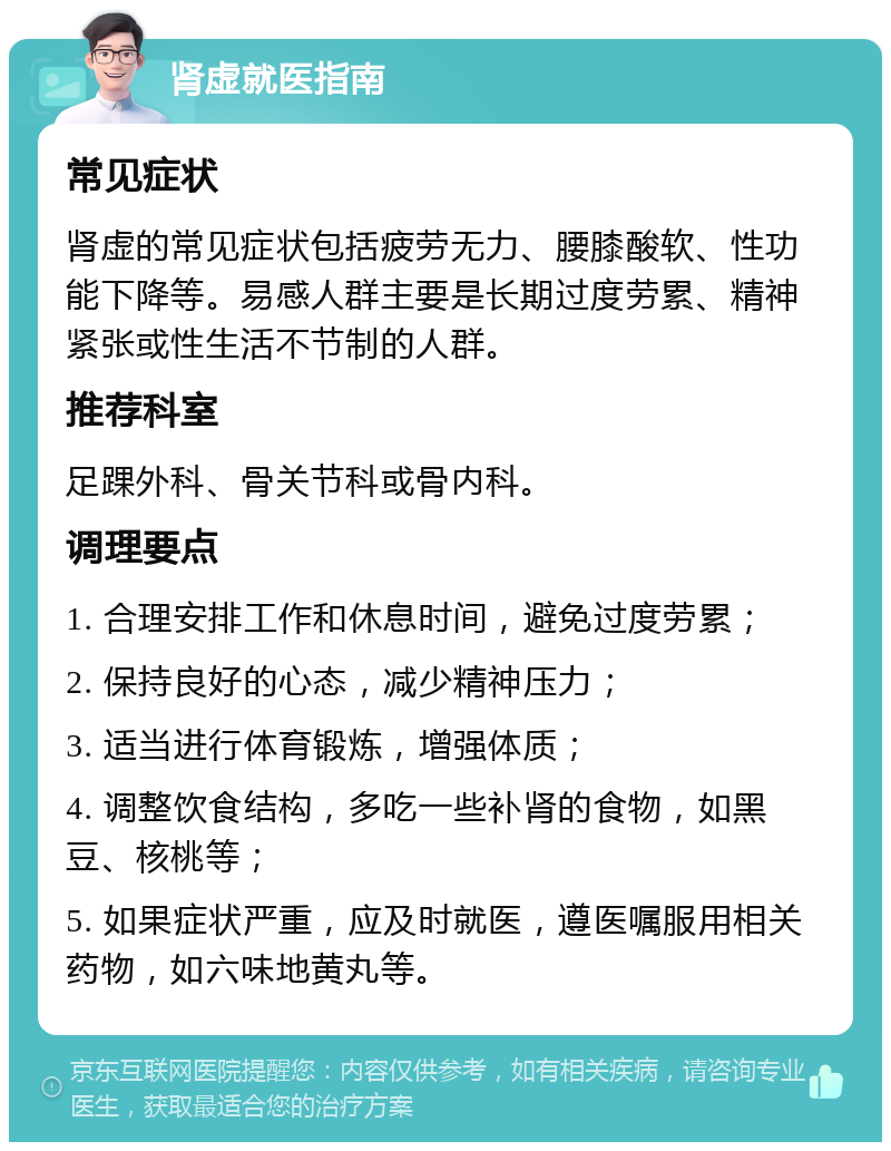 肾虚就医指南 常见症状 肾虚的常见症状包括疲劳无力、腰膝酸软、性功能下降等。易感人群主要是长期过度劳累、精神紧张或性生活不节制的人群。 推荐科室 足踝外科、骨关节科或骨内科。 调理要点 1. 合理安排工作和休息时间，避免过度劳累； 2. 保持良好的心态，减少精神压力； 3. 适当进行体育锻炼，增强体质； 4. 调整饮食结构，多吃一些补肾的食物，如黑豆、核桃等； 5. 如果症状严重，应及时就医，遵医嘱服用相关药物，如六味地黄丸等。