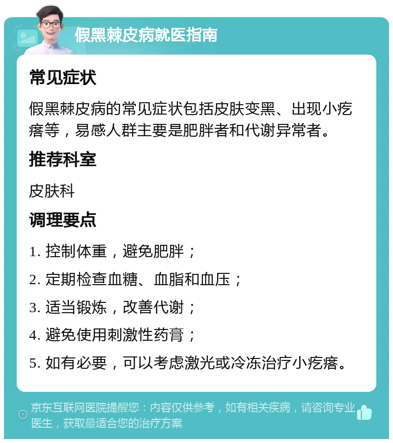 假黑棘皮病就医指南 常见症状 假黑棘皮病的常见症状包括皮肤变黑、出现小疙瘩等，易感人群主要是肥胖者和代谢异常者。 推荐科室 皮肤科 调理要点 1. 控制体重，避免肥胖； 2. 定期检查血糖、血脂和血压； 3. 适当锻炼，改善代谢； 4. 避免使用刺激性药膏； 5. 如有必要，可以考虑激光或冷冻治疗小疙瘩。