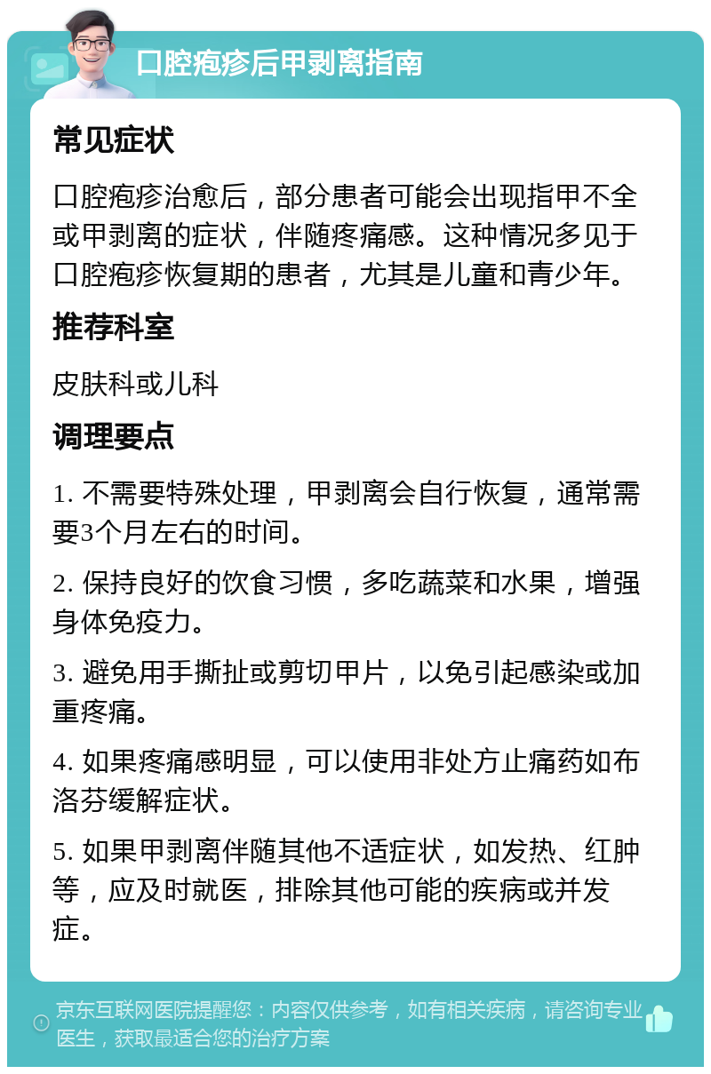 口腔疱疹后甲剥离指南 常见症状 口腔疱疹治愈后，部分患者可能会出现指甲不全或甲剥离的症状，伴随疼痛感。这种情况多见于口腔疱疹恢复期的患者，尤其是儿童和青少年。 推荐科室 皮肤科或儿科 调理要点 1. 不需要特殊处理，甲剥离会自行恢复，通常需要3个月左右的时间。 2. 保持良好的饮食习惯，多吃蔬菜和水果，增强身体免疫力。 3. 避免用手撕扯或剪切甲片，以免引起感染或加重疼痛。 4. 如果疼痛感明显，可以使用非处方止痛药如布洛芬缓解症状。 5. 如果甲剥离伴随其他不适症状，如发热、红肿等，应及时就医，排除其他可能的疾病或并发症。