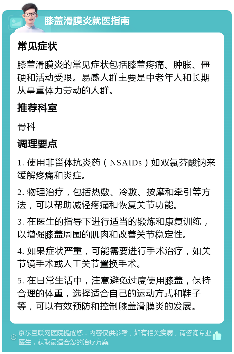 膝盖滑膜炎就医指南 常见症状 膝盖滑膜炎的常见症状包括膝盖疼痛、肿胀、僵硬和活动受限。易感人群主要是中老年人和长期从事重体力劳动的人群。 推荐科室 骨科 调理要点 1. 使用非甾体抗炎药（NSAIDs）如双氯芬酸钠来缓解疼痛和炎症。 2. 物理治疗，包括热敷、冷敷、按摩和牵引等方法，可以帮助减轻疼痛和恢复关节功能。 3. 在医生的指导下进行适当的锻炼和康复训练，以增强膝盖周围的肌肉和改善关节稳定性。 4. 如果症状严重，可能需要进行手术治疗，如关节镜手术或人工关节置换手术。 5. 在日常生活中，注意避免过度使用膝盖，保持合理的体重，选择适合自己的运动方式和鞋子等，可以有效预防和控制膝盖滑膜炎的发展。