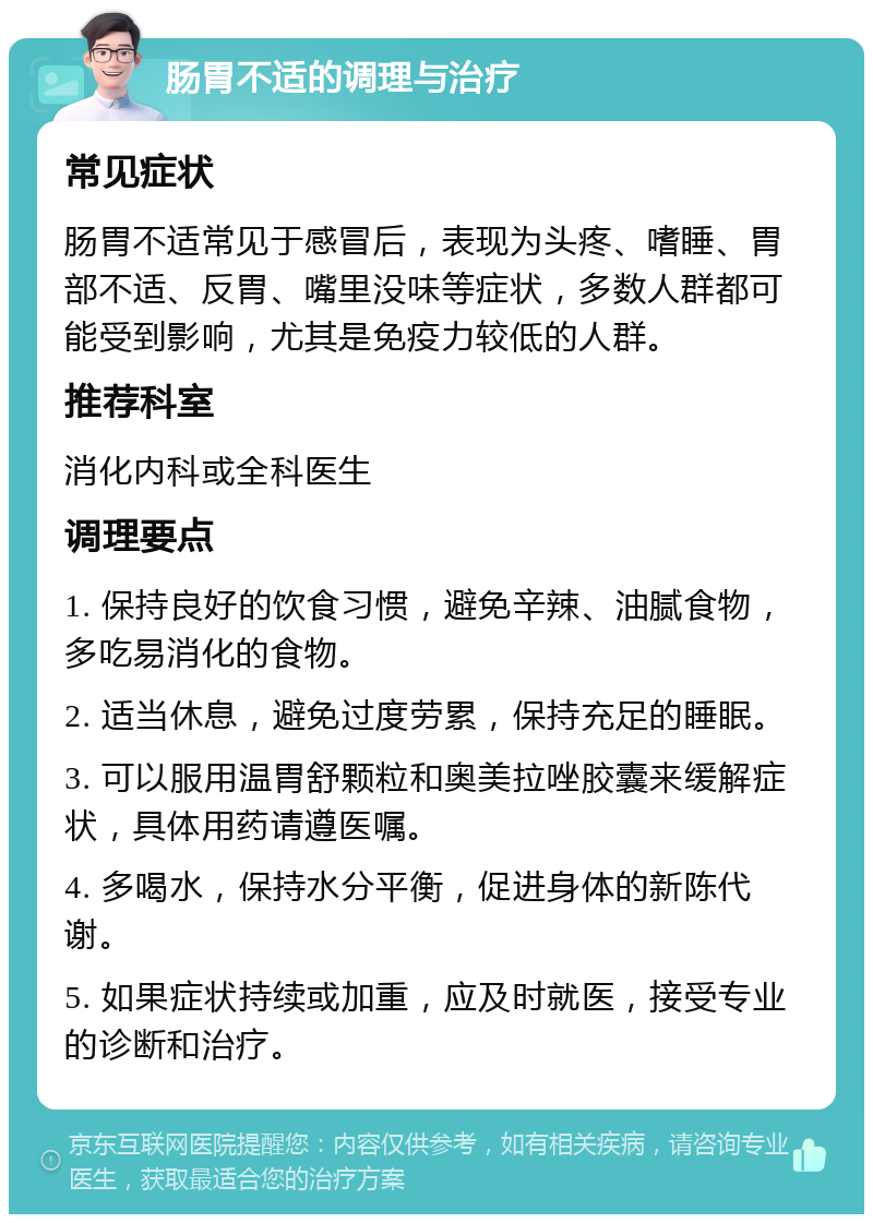 肠胃不适的调理与治疗 常见症状 肠胃不适常见于感冒后，表现为头疼、嗜睡、胃部不适、反胃、嘴里没味等症状，多数人群都可能受到影响，尤其是免疫力较低的人群。 推荐科室 消化内科或全科医生 调理要点 1. 保持良好的饮食习惯，避免辛辣、油腻食物，多吃易消化的食物。 2. 适当休息，避免过度劳累，保持充足的睡眠。 3. 可以服用温胃舒颗粒和奥美拉唑胶囊来缓解症状，具体用药请遵医嘱。 4. 多喝水，保持水分平衡，促进身体的新陈代谢。 5. 如果症状持续或加重，应及时就医，接受专业的诊断和治疗。