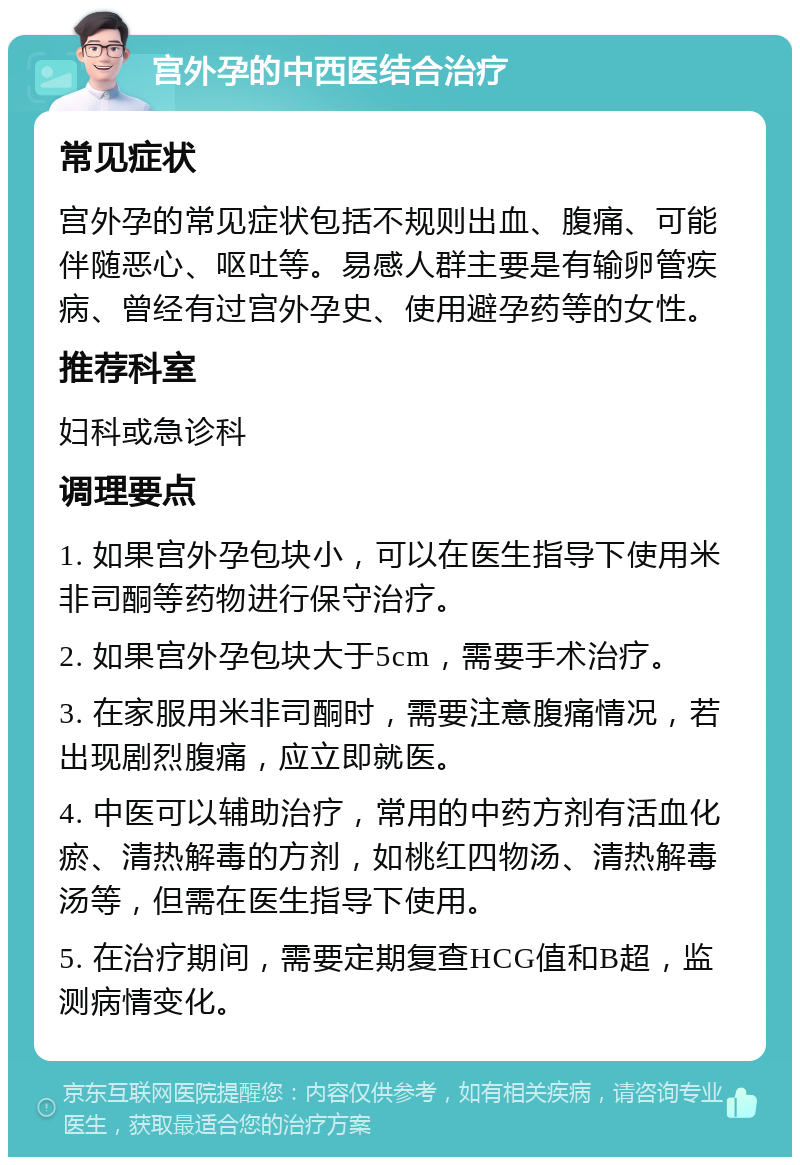 宫外孕的中西医结合治疗 常见症状 宫外孕的常见症状包括不规则出血、腹痛、可能伴随恶心、呕吐等。易感人群主要是有输卵管疾病、曾经有过宫外孕史、使用避孕药等的女性。 推荐科室 妇科或急诊科 调理要点 1. 如果宫外孕包块小，可以在医生指导下使用米非司酮等药物进行保守治疗。 2. 如果宫外孕包块大于5cm，需要手术治疗。 3. 在家服用米非司酮时，需要注意腹痛情况，若出现剧烈腹痛，应立即就医。 4. 中医可以辅助治疗，常用的中药方剂有活血化瘀、清热解毒的方剂，如桃红四物汤、清热解毒汤等，但需在医生指导下使用。 5. 在治疗期间，需要定期复查HCG值和B超，监测病情变化。