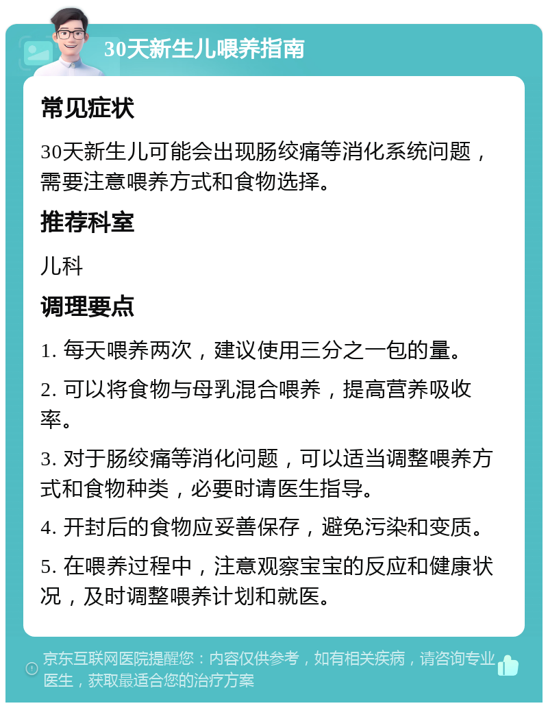 30天新生儿喂养指南 常见症状 30天新生儿可能会出现肠绞痛等消化系统问题，需要注意喂养方式和食物选择。 推荐科室 儿科 调理要点 1. 每天喂养两次，建议使用三分之一包的量。 2. 可以将食物与母乳混合喂养，提高营养吸收率。 3. 对于肠绞痛等消化问题，可以适当调整喂养方式和食物种类，必要时请医生指导。 4. 开封后的食物应妥善保存，避免污染和变质。 5. 在喂养过程中，注意观察宝宝的反应和健康状况，及时调整喂养计划和就医。