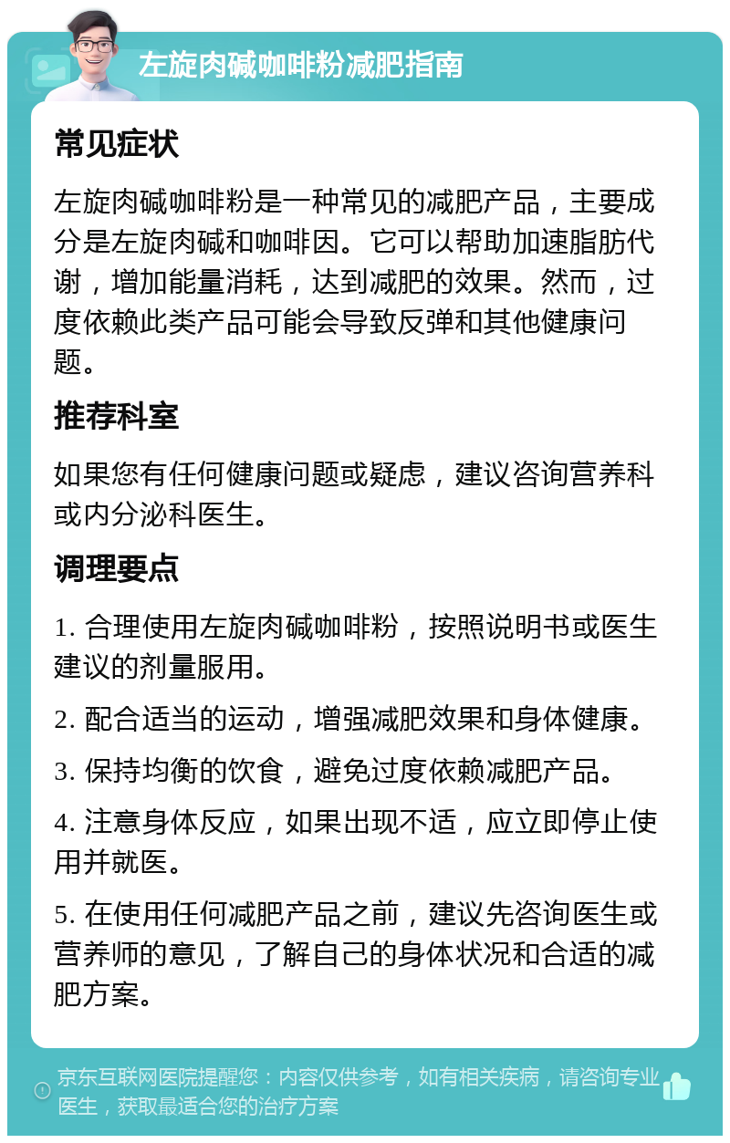 左旋肉碱咖啡粉减肥指南 常见症状 左旋肉碱咖啡粉是一种常见的减肥产品，主要成分是左旋肉碱和咖啡因。它可以帮助加速脂肪代谢，增加能量消耗，达到减肥的效果。然而，过度依赖此类产品可能会导致反弹和其他健康问题。 推荐科室 如果您有任何健康问题或疑虑，建议咨询营养科或内分泌科医生。 调理要点 1. 合理使用左旋肉碱咖啡粉，按照说明书或医生建议的剂量服用。 2. 配合适当的运动，增强减肥效果和身体健康。 3. 保持均衡的饮食，避免过度依赖减肥产品。 4. 注意身体反应，如果出现不适，应立即停止使用并就医。 5. 在使用任何减肥产品之前，建议先咨询医生或营养师的意见，了解自己的身体状况和合适的减肥方案。