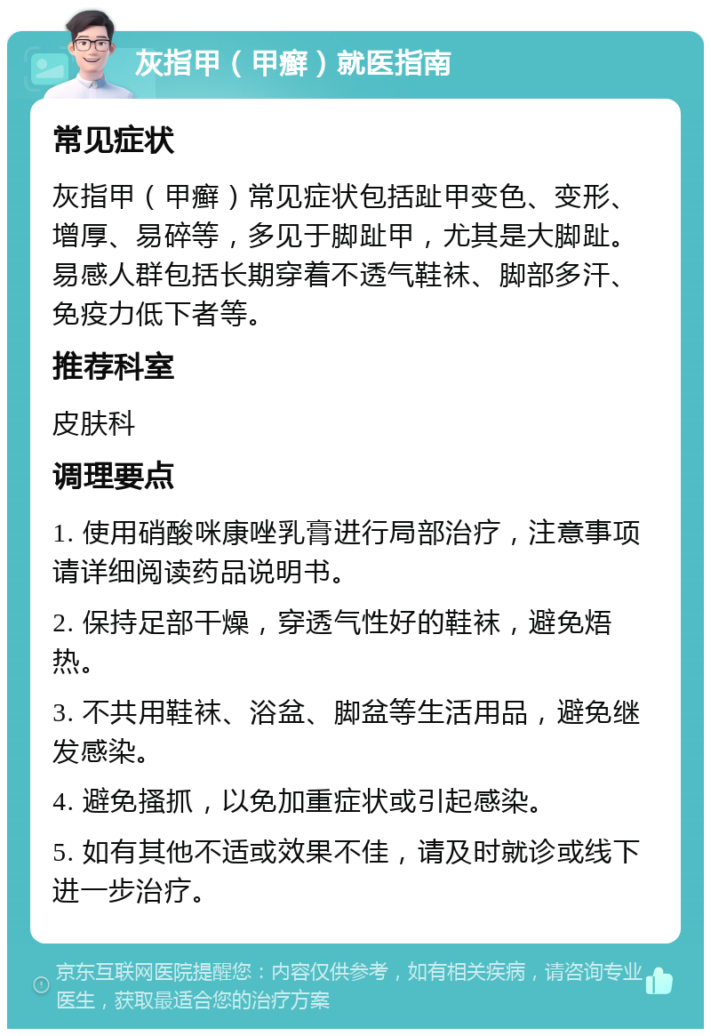 灰指甲（甲癣）就医指南 常见症状 灰指甲（甲癣）常见症状包括趾甲变色、变形、增厚、易碎等，多见于脚趾甲，尤其是大脚趾。易感人群包括长期穿着不透气鞋袜、脚部多汗、免疫力低下者等。 推荐科室 皮肤科 调理要点 1. 使用硝酸咪康唑乳膏进行局部治疗，注意事项请详细阅读药品说明书。 2. 保持足部干燥，穿透气性好的鞋袜，避免焐热。 3. 不共用鞋袜、浴盆、脚盆等生活用品，避免继发感染。 4. 避免搔抓，以免加重症状或引起感染。 5. 如有其他不适或效果不佳，请及时就诊或线下进一步治疗。