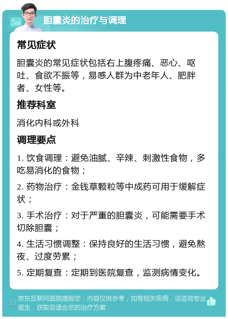 胆囊炎的治疗与调理 常见症状 胆囊炎的常见症状包括右上腹疼痛、恶心、呕吐、食欲不振等，易感人群为中老年人、肥胖者、女性等。 推荐科室 消化内科或外科 调理要点 1. 饮食调理：避免油腻、辛辣、刺激性食物，多吃易消化的食物； 2. 药物治疗：金钱草颗粒等中成药可用于缓解症状； 3. 手术治疗：对于严重的胆囊炎，可能需要手术切除胆囊； 4. 生活习惯调整：保持良好的生活习惯，避免熬夜、过度劳累； 5. 定期复查：定期到医院复查，监测病情变化。