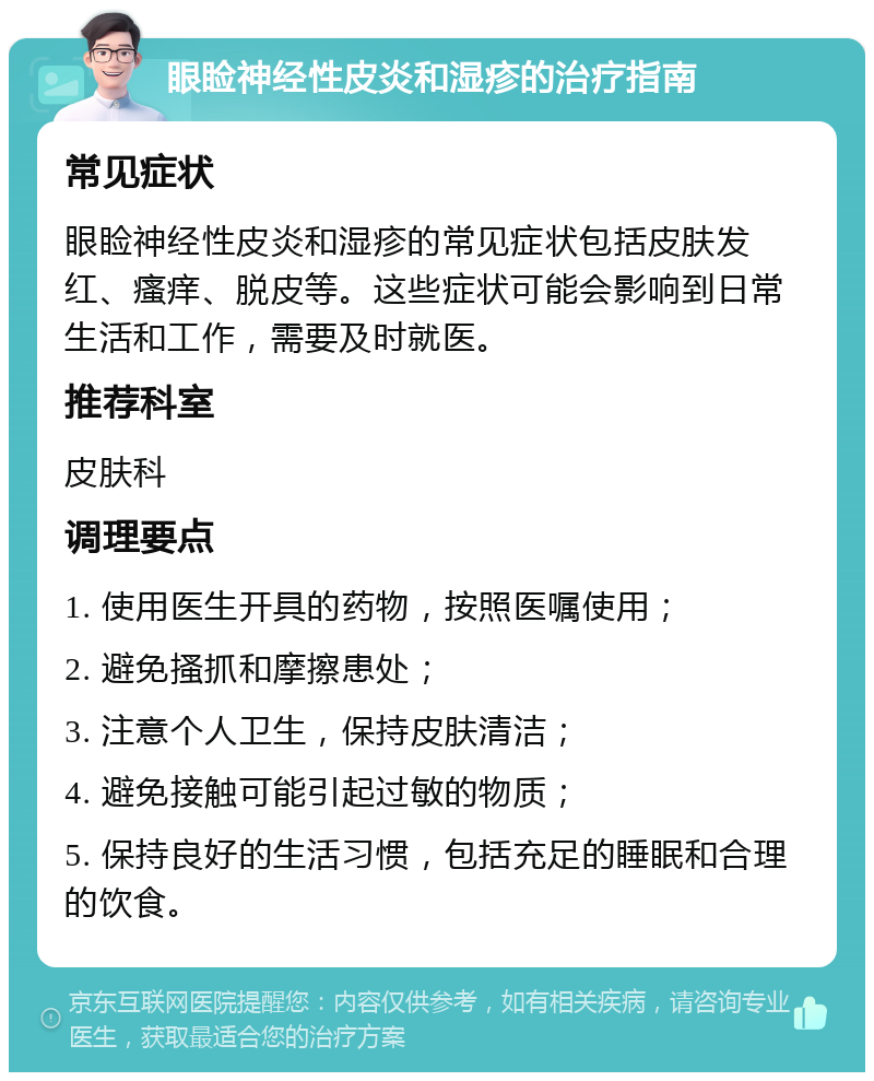 眼睑神经性皮炎和湿疹的治疗指南 常见症状 眼睑神经性皮炎和湿疹的常见症状包括皮肤发红、瘙痒、脱皮等。这些症状可能会影响到日常生活和工作，需要及时就医。 推荐科室 皮肤科 调理要点 1. 使用医生开具的药物，按照医嘱使用； 2. 避免搔抓和摩擦患处； 3. 注意个人卫生，保持皮肤清洁； 4. 避免接触可能引起过敏的物质； 5. 保持良好的生活习惯，包括充足的睡眠和合理的饮食。