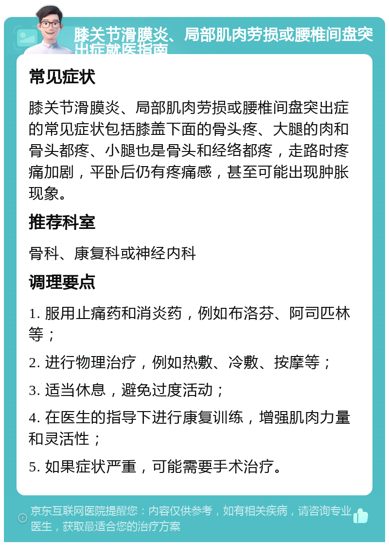 膝关节滑膜炎、局部肌肉劳损或腰椎间盘突出症就医指南 常见症状 膝关节滑膜炎、局部肌肉劳损或腰椎间盘突出症的常见症状包括膝盖下面的骨头疼、大腿的肉和骨头都疼、小腿也是骨头和经络都疼，走路时疼痛加剧，平卧后仍有疼痛感，甚至可能出现肿胀现象。 推荐科室 骨科、康复科或神经内科 调理要点 1. 服用止痛药和消炎药，例如布洛芬、阿司匹林等； 2. 进行物理治疗，例如热敷、冷敷、按摩等； 3. 适当休息，避免过度活动； 4. 在医生的指导下进行康复训练，增强肌肉力量和灵活性； 5. 如果症状严重，可能需要手术治疗。