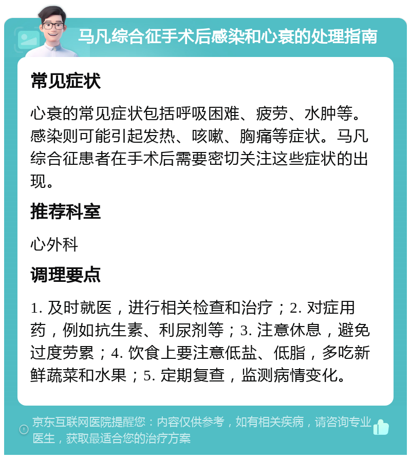 马凡综合征手术后感染和心衰的处理指南 常见症状 心衰的常见症状包括呼吸困难、疲劳、水肿等。感染则可能引起发热、咳嗽、胸痛等症状。马凡综合征患者在手术后需要密切关注这些症状的出现。 推荐科室 心外科 调理要点 1. 及时就医，进行相关检查和治疗；2. 对症用药，例如抗生素、利尿剂等；3. 注意休息，避免过度劳累；4. 饮食上要注意低盐、低脂，多吃新鲜蔬菜和水果；5. 定期复查，监测病情变化。