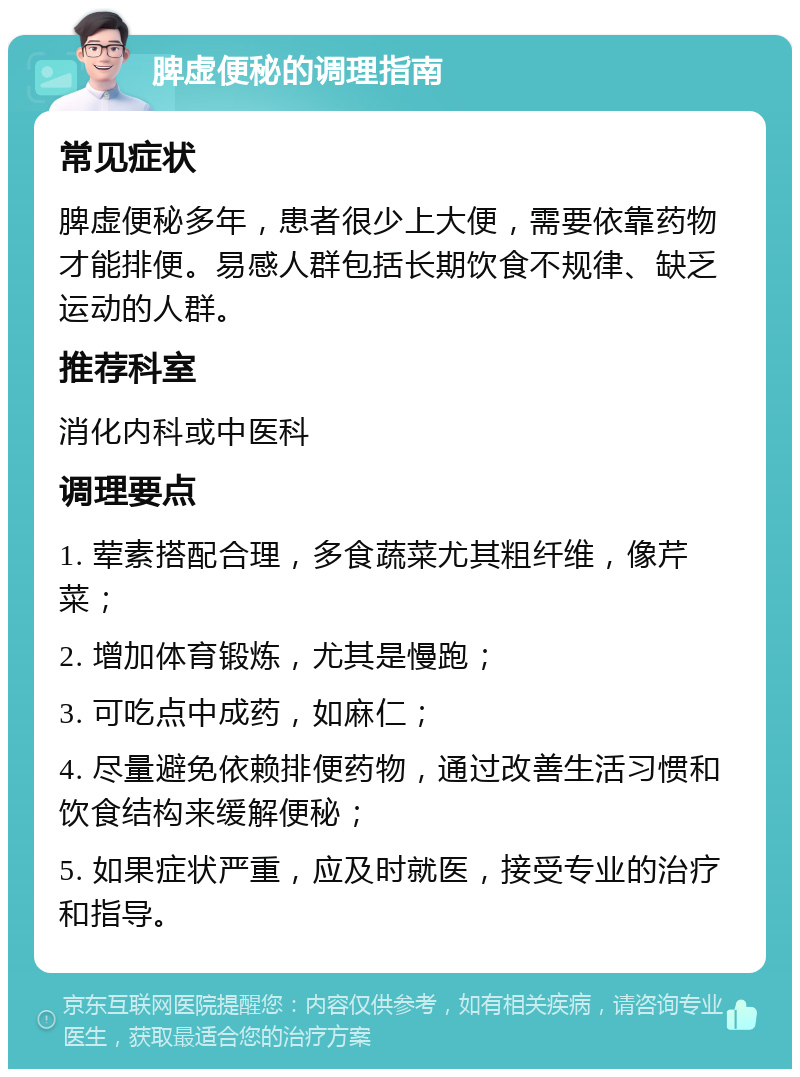 脾虚便秘的调理指南 常见症状 脾虚便秘多年，患者很少上大便，需要依靠药物才能排便。易感人群包括长期饮食不规律、缺乏运动的人群。 推荐科室 消化内科或中医科 调理要点 1. 荤素搭配合理，多食蔬菜尤其粗纤维，像芹菜； 2. 增加体育锻炼，尤其是慢跑； 3. 可吃点中成药，如麻仁； 4. 尽量避免依赖排便药物，通过改善生活习惯和饮食结构来缓解便秘； 5. 如果症状严重，应及时就医，接受专业的治疗和指导。