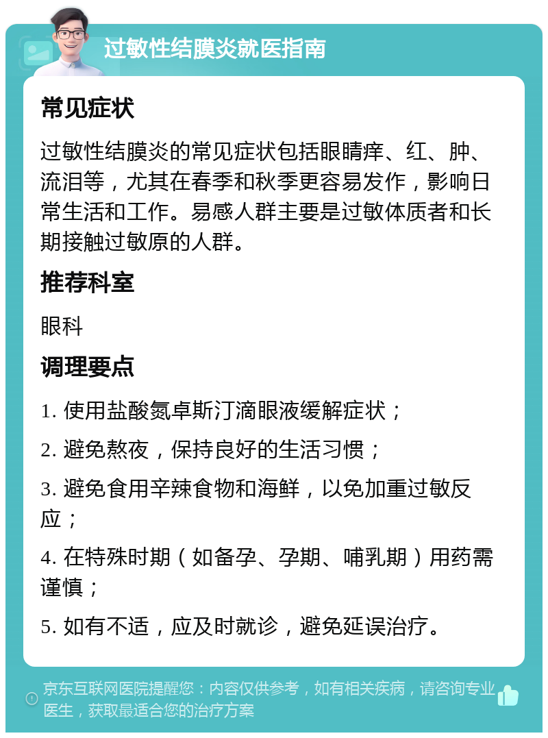 过敏性结膜炎就医指南 常见症状 过敏性结膜炎的常见症状包括眼睛痒、红、肿、流泪等，尤其在春季和秋季更容易发作，影响日常生活和工作。易感人群主要是过敏体质者和长期接触过敏原的人群。 推荐科室 眼科 调理要点 1. 使用盐酸氮卓斯汀滴眼液缓解症状； 2. 避免熬夜，保持良好的生活习惯； 3. 避免食用辛辣食物和海鲜，以免加重过敏反应； 4. 在特殊时期（如备孕、孕期、哺乳期）用药需谨慎； 5. 如有不适，应及时就诊，避免延误治疗。