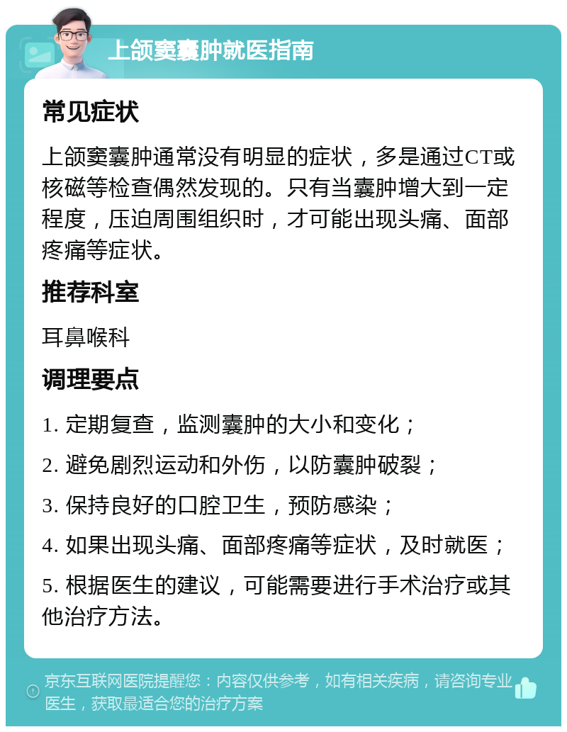 上颌窦囊肿就医指南 常见症状 上颌窦囊肿通常没有明显的症状，多是通过CT或核磁等检查偶然发现的。只有当囊肿增大到一定程度，压迫周围组织时，才可能出现头痛、面部疼痛等症状。 推荐科室 耳鼻喉科 调理要点 1. 定期复查，监测囊肿的大小和变化； 2. 避免剧烈运动和外伤，以防囊肿破裂； 3. 保持良好的口腔卫生，预防感染； 4. 如果出现头痛、面部疼痛等症状，及时就医； 5. 根据医生的建议，可能需要进行手术治疗或其他治疗方法。