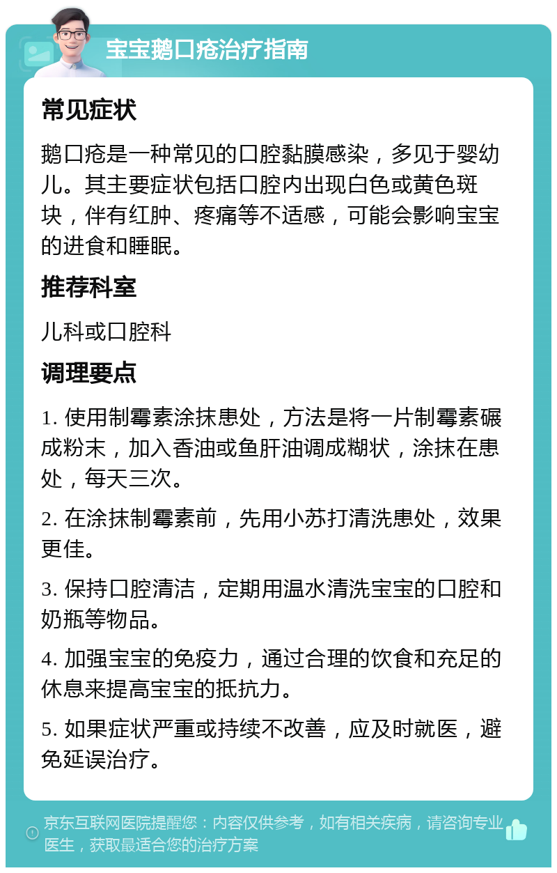 宝宝鹅口疮治疗指南 常见症状 鹅口疮是一种常见的口腔黏膜感染，多见于婴幼儿。其主要症状包括口腔内出现白色或黄色斑块，伴有红肿、疼痛等不适感，可能会影响宝宝的进食和睡眠。 推荐科室 儿科或口腔科 调理要点 1. 使用制霉素涂抹患处，方法是将一片制霉素碾成粉末，加入香油或鱼肝油调成糊状，涂抹在患处，每天三次。 2. 在涂抹制霉素前，先用小苏打清洗患处，效果更佳。 3. 保持口腔清洁，定期用温水清洗宝宝的口腔和奶瓶等物品。 4. 加强宝宝的免疫力，通过合理的饮食和充足的休息来提高宝宝的抵抗力。 5. 如果症状严重或持续不改善，应及时就医，避免延误治疗。