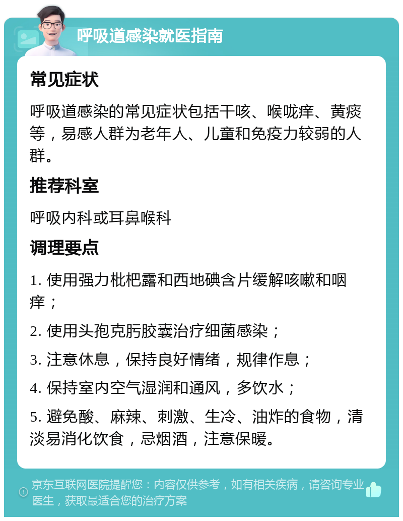 呼吸道感染就医指南 常见症状 呼吸道感染的常见症状包括干咳、喉咙痒、黄痰等，易感人群为老年人、儿童和免疫力较弱的人群。 推荐科室 呼吸内科或耳鼻喉科 调理要点 1. 使用强力枇杷露和西地碘含片缓解咳嗽和咽痒； 2. 使用头孢克肟胶囊治疗细菌感染； 3. 注意休息，保持良好情绪，规律作息； 4. 保持室内空气湿润和通风，多饮水； 5. 避免酸、麻辣、刺激、生冷、油炸的食物，清淡易消化饮食，忌烟酒，注意保暖。