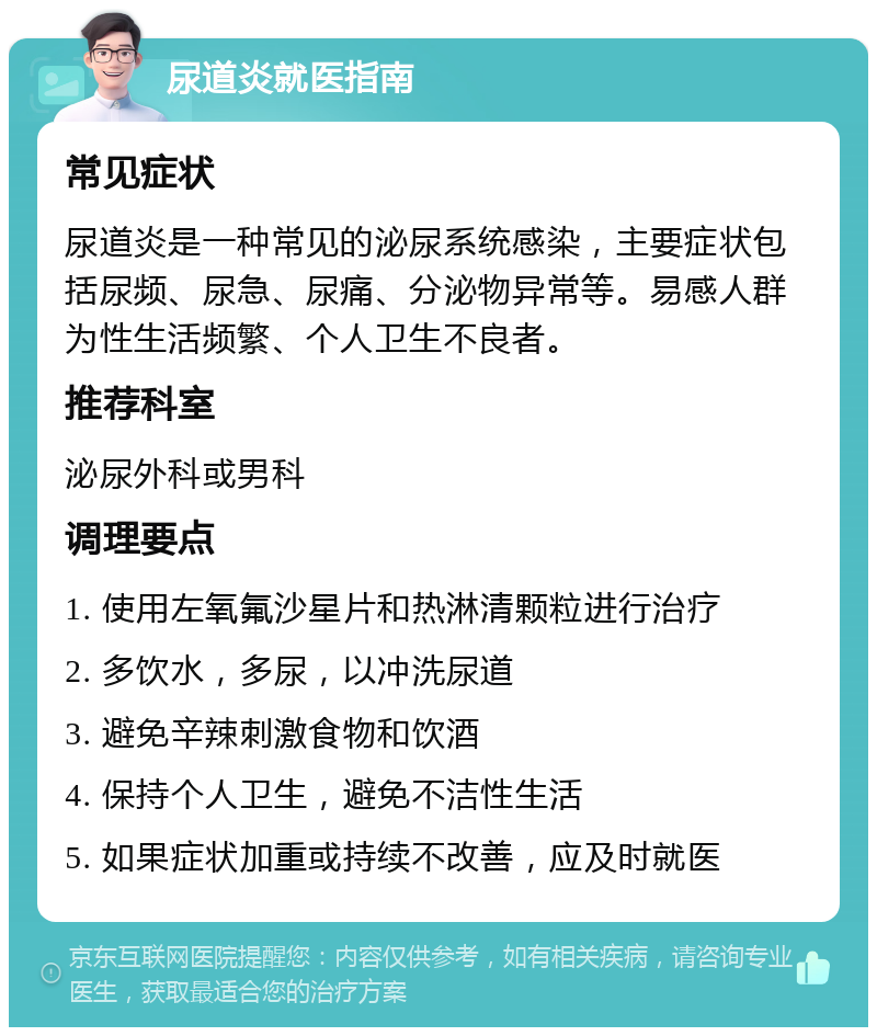 尿道炎就医指南 常见症状 尿道炎是一种常见的泌尿系统感染，主要症状包括尿频、尿急、尿痛、分泌物异常等。易感人群为性生活频繁、个人卫生不良者。 推荐科室 泌尿外科或男科 调理要点 1. 使用左氧氟沙星片和热淋清颗粒进行治疗 2. 多饮水，多尿，以冲洗尿道 3. 避免辛辣刺激食物和饮酒 4. 保持个人卫生，避免不洁性生活 5. 如果症状加重或持续不改善，应及时就医