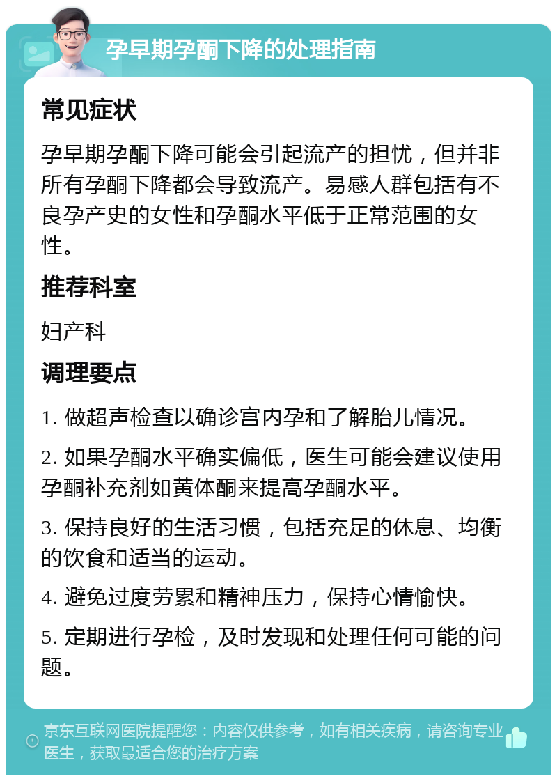 孕早期孕酮下降的处理指南 常见症状 孕早期孕酮下降可能会引起流产的担忧，但并非所有孕酮下降都会导致流产。易感人群包括有不良孕产史的女性和孕酮水平低于正常范围的女性。 推荐科室 妇产科 调理要点 1. 做超声检查以确诊宫内孕和了解胎儿情况。 2. 如果孕酮水平确实偏低，医生可能会建议使用孕酮补充剂如黄体酮来提高孕酮水平。 3. 保持良好的生活习惯，包括充足的休息、均衡的饮食和适当的运动。 4. 避免过度劳累和精神压力，保持心情愉快。 5. 定期进行孕检，及时发现和处理任何可能的问题。