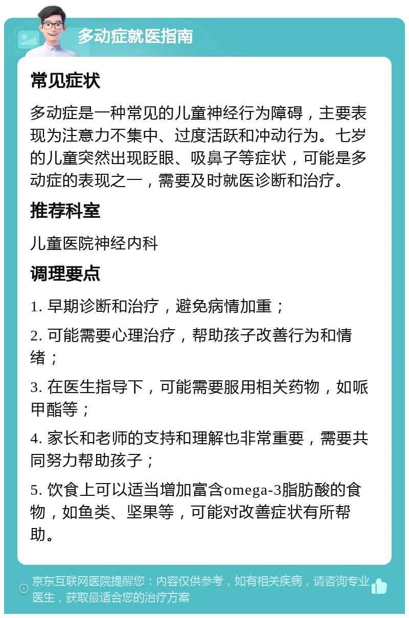 多动症就医指南 常见症状 多动症是一种常见的儿童神经行为障碍，主要表现为注意力不集中、过度活跃和冲动行为。七岁的儿童突然出现眨眼、吸鼻子等症状，可能是多动症的表现之一，需要及时就医诊断和治疗。 推荐科室 儿童医院神经内科 调理要点 1. 早期诊断和治疗，避免病情加重； 2. 可能需要心理治疗，帮助孩子改善行为和情绪； 3. 在医生指导下，可能需要服用相关药物，如哌甲酯等； 4. 家长和老师的支持和理解也非常重要，需要共同努力帮助孩子； 5. 饮食上可以适当增加富含omega-3脂肪酸的食物，如鱼类、坚果等，可能对改善症状有所帮助。