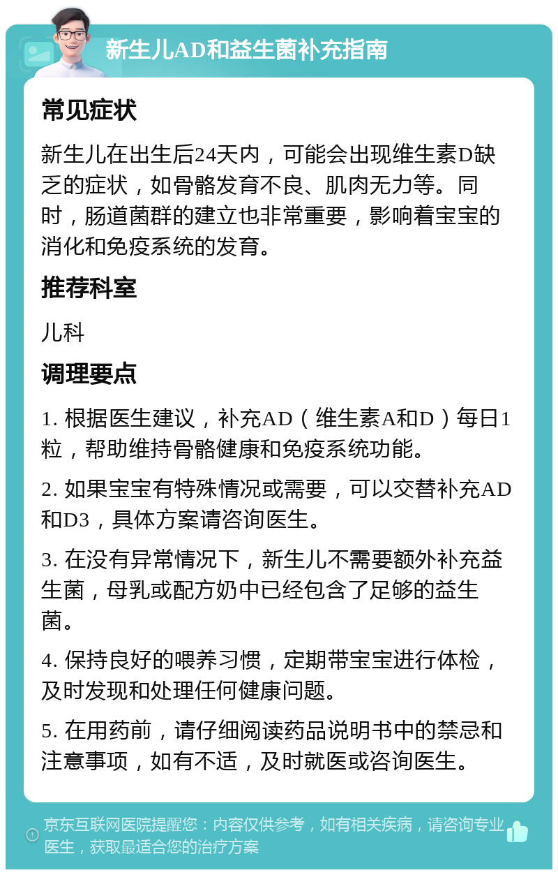 新生儿AD和益生菌补充指南 常见症状 新生儿在出生后24天内，可能会出现维生素D缺乏的症状，如骨骼发育不良、肌肉无力等。同时，肠道菌群的建立也非常重要，影响着宝宝的消化和免疫系统的发育。 推荐科室 儿科 调理要点 1. 根据医生建议，补充AD（维生素A和D）每日1粒，帮助维持骨骼健康和免疫系统功能。 2. 如果宝宝有特殊情况或需要，可以交替补充AD和D3，具体方案请咨询医生。 3. 在没有异常情况下，新生儿不需要额外补充益生菌，母乳或配方奶中已经包含了足够的益生菌。 4. 保持良好的喂养习惯，定期带宝宝进行体检，及时发现和处理任何健康问题。 5. 在用药前，请仔细阅读药品说明书中的禁忌和注意事项，如有不适，及时就医或咨询医生。