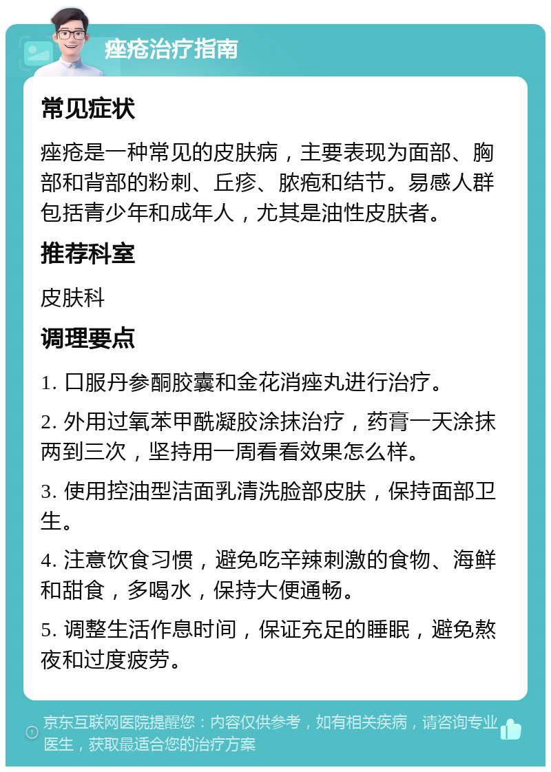 痤疮治疗指南 常见症状 痤疮是一种常见的皮肤病，主要表现为面部、胸部和背部的粉刺、丘疹、脓疱和结节。易感人群包括青少年和成年人，尤其是油性皮肤者。 推荐科室 皮肤科 调理要点 1. 口服丹参酮胶囊和金花消痤丸进行治疗。 2. 外用过氧苯甲酰凝胶涂抹治疗，药膏一天涂抹两到三次，坚持用一周看看效果怎么样。 3. 使用控油型洁面乳清洗脸部皮肤，保持面部卫生。 4. 注意饮食习惯，避免吃辛辣刺激的食物、海鲜和甜食，多喝水，保持大便通畅。 5. 调整生活作息时间，保证充足的睡眠，避免熬夜和过度疲劳。