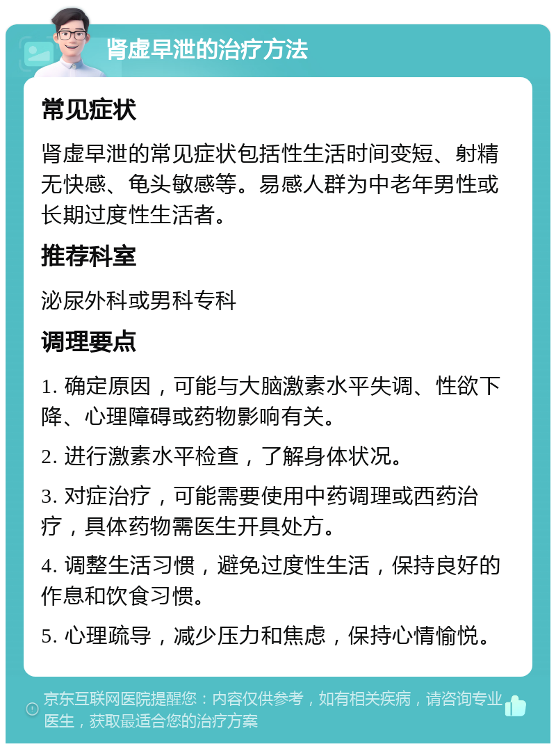 肾虚早泄的治疗方法 常见症状 肾虚早泄的常见症状包括性生活时间变短、射精无快感、龟头敏感等。易感人群为中老年男性或长期过度性生活者。 推荐科室 泌尿外科或男科专科 调理要点 1. 确定原因，可能与大脑激素水平失调、性欲下降、心理障碍或药物影响有关。 2. 进行激素水平检查，了解身体状况。 3. 对症治疗，可能需要使用中药调理或西药治疗，具体药物需医生开具处方。 4. 调整生活习惯，避免过度性生活，保持良好的作息和饮食习惯。 5. 心理疏导，减少压力和焦虑，保持心情愉悦。