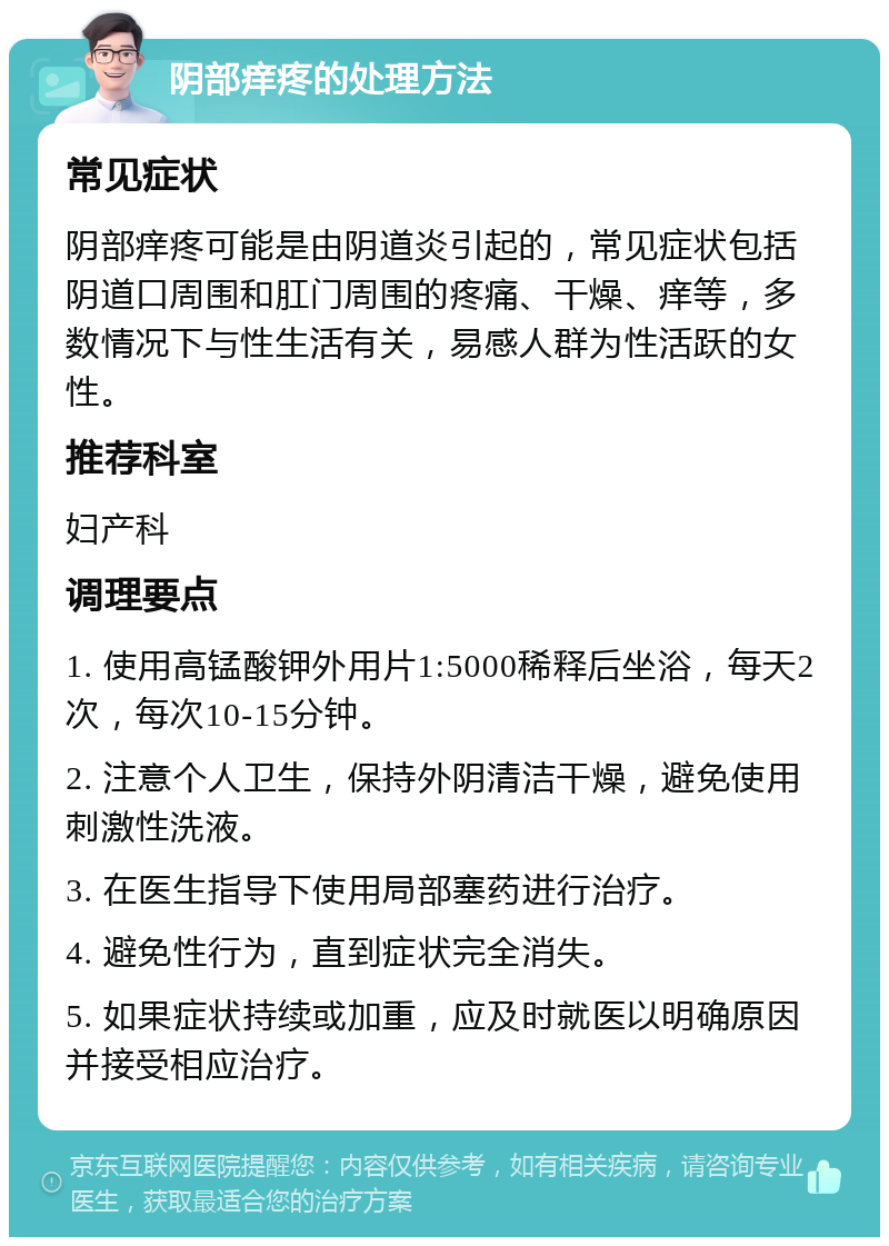 阴部痒疼的处理方法 常见症状 阴部痒疼可能是由阴道炎引起的，常见症状包括阴道口周围和肛门周围的疼痛、干燥、痒等，多数情况下与性生活有关，易感人群为性活跃的女性。 推荐科室 妇产科 调理要点 1. 使用高锰酸钾外用片1:5000稀释后坐浴，每天2次，每次10-15分钟。 2. 注意个人卫生，保持外阴清洁干燥，避免使用刺激性洗液。 3. 在医生指导下使用局部塞药进行治疗。 4. 避免性行为，直到症状完全消失。 5. 如果症状持续或加重，应及时就医以明确原因并接受相应治疗。