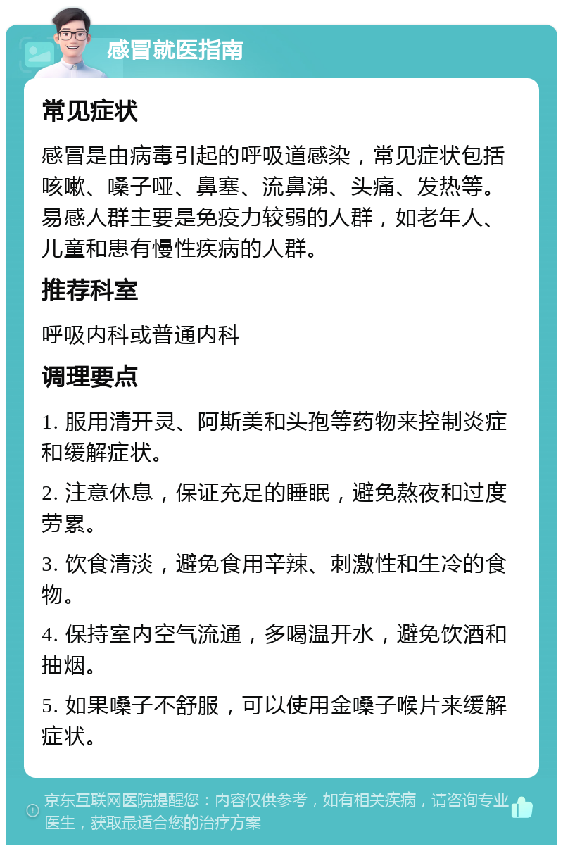 感冒就医指南 常见症状 感冒是由病毒引起的呼吸道感染，常见症状包括咳嗽、嗓子哑、鼻塞、流鼻涕、头痛、发热等。易感人群主要是免疫力较弱的人群，如老年人、儿童和患有慢性疾病的人群。 推荐科室 呼吸内科或普通内科 调理要点 1. 服用清开灵、阿斯美和头孢等药物来控制炎症和缓解症状。 2. 注意休息，保证充足的睡眠，避免熬夜和过度劳累。 3. 饮食清淡，避免食用辛辣、刺激性和生冷的食物。 4. 保持室内空气流通，多喝温开水，避免饮酒和抽烟。 5. 如果嗓子不舒服，可以使用金嗓子喉片来缓解症状。