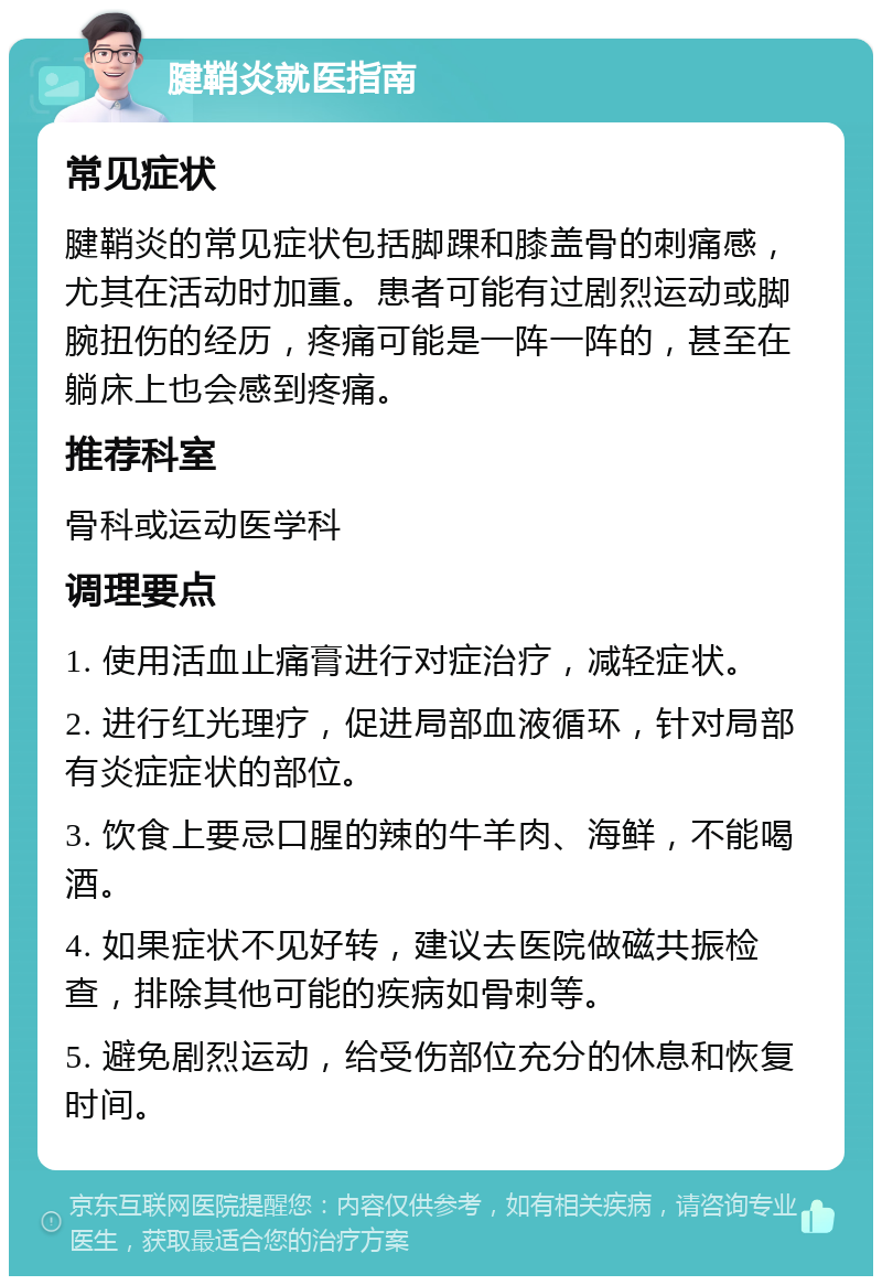 腱鞘炎就医指南 常见症状 腱鞘炎的常见症状包括脚踝和膝盖骨的刺痛感，尤其在活动时加重。患者可能有过剧烈运动或脚腕扭伤的经历，疼痛可能是一阵一阵的，甚至在躺床上也会感到疼痛。 推荐科室 骨科或运动医学科 调理要点 1. 使用活血止痛膏进行对症治疗，减轻症状。 2. 进行红光理疗，促进局部血液循环，针对局部有炎症症状的部位。 3. 饮食上要忌口腥的辣的牛羊肉、海鲜，不能喝酒。 4. 如果症状不见好转，建议去医院做磁共振检查，排除其他可能的疾病如骨刺等。 5. 避免剧烈运动，给受伤部位充分的休息和恢复时间。