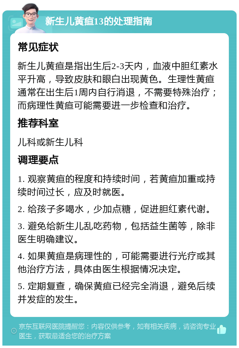 新生儿黄疸13的处理指南 常见症状 新生儿黄疸是指出生后2-3天内，血液中胆红素水平升高，导致皮肤和眼白出现黄色。生理性黄疸通常在出生后1周内自行消退，不需要特殊治疗；而病理性黄疸可能需要进一步检查和治疗。 推荐科室 儿科或新生儿科 调理要点 1. 观察黄疸的程度和持续时间，若黄疸加重或持续时间过长，应及时就医。 2. 给孩子多喝水，少加点糖，促进胆红素代谢。 3. 避免给新生儿乱吃药物，包括益生菌等，除非医生明确建议。 4. 如果黄疸是病理性的，可能需要进行光疗或其他治疗方法，具体由医生根据情况决定。 5. 定期复查，确保黄疸已经完全消退，避免后续并发症的发生。