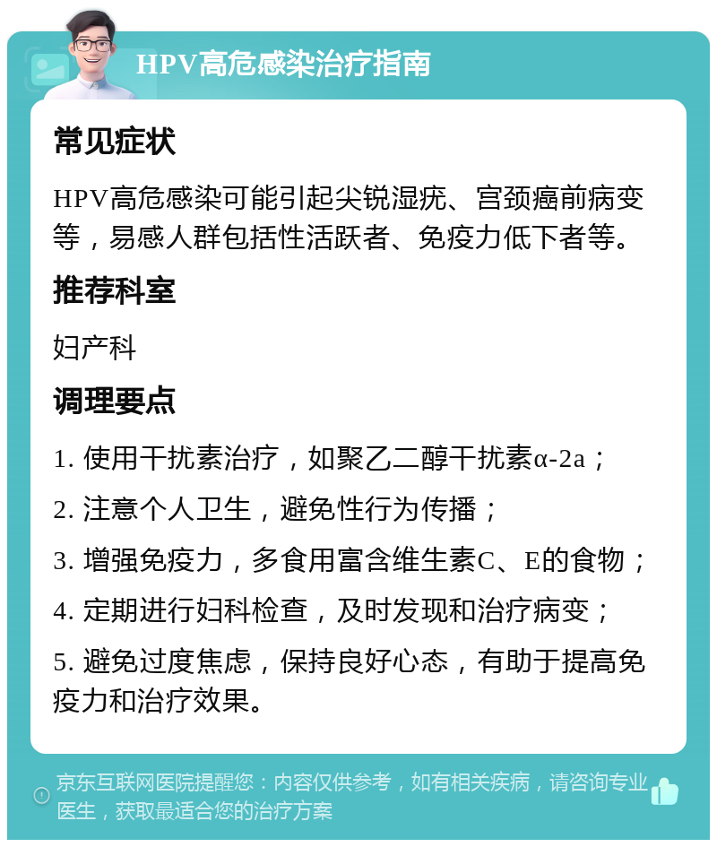 HPV高危感染治疗指南 常见症状 HPV高危感染可能引起尖锐湿疣、宫颈癌前病变等，易感人群包括性活跃者、免疫力低下者等。 推荐科室 妇产科 调理要点 1. 使用干扰素治疗，如聚乙二醇干扰素α-2a； 2. 注意个人卫生，避免性行为传播； 3. 增强免疫力，多食用富含维生素C、E的食物； 4. 定期进行妇科检查，及时发现和治疗病变； 5. 避免过度焦虑，保持良好心态，有助于提高免疫力和治疗效果。