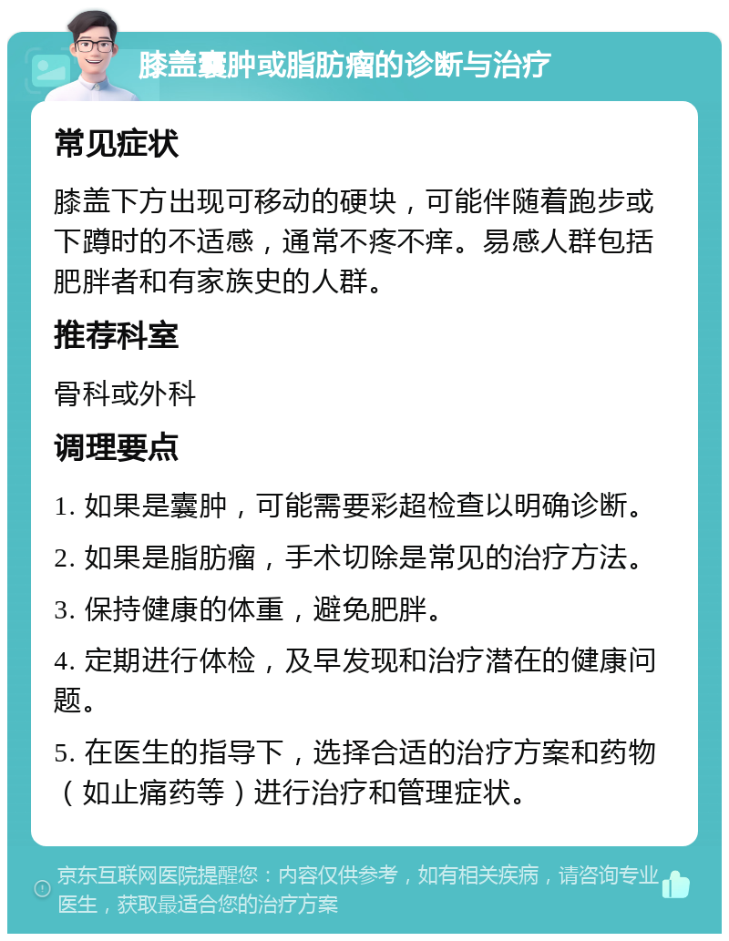 膝盖囊肿或脂肪瘤的诊断与治疗 常见症状 膝盖下方出现可移动的硬块，可能伴随着跑步或下蹲时的不适感，通常不疼不痒。易感人群包括肥胖者和有家族史的人群。 推荐科室 骨科或外科 调理要点 1. 如果是囊肿，可能需要彩超检查以明确诊断。 2. 如果是脂肪瘤，手术切除是常见的治疗方法。 3. 保持健康的体重，避免肥胖。 4. 定期进行体检，及早发现和治疗潜在的健康问题。 5. 在医生的指导下，选择合适的治疗方案和药物（如止痛药等）进行治疗和管理症状。