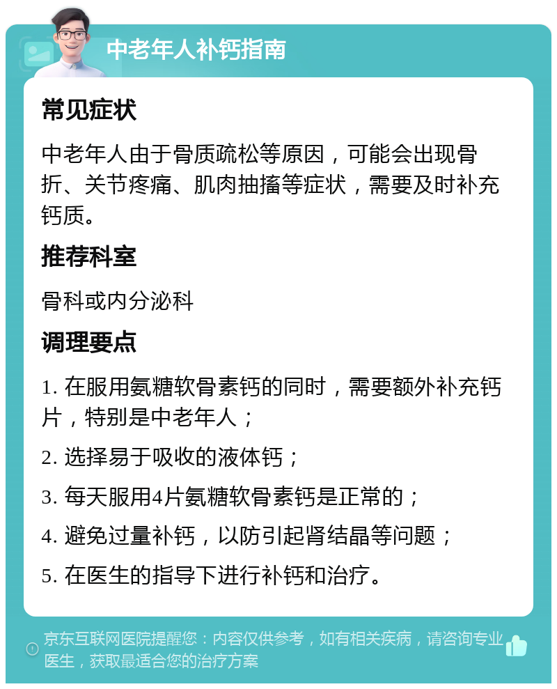 中老年人补钙指南 常见症状 中老年人由于骨质疏松等原因，可能会出现骨折、关节疼痛、肌肉抽搐等症状，需要及时补充钙质。 推荐科室 骨科或内分泌科 调理要点 1. 在服用氨糖软骨素钙的同时，需要额外补充钙片，特别是中老年人； 2. 选择易于吸收的液体钙； 3. 每天服用4片氨糖软骨素钙是正常的； 4. 避免过量补钙，以防引起肾结晶等问题； 5. 在医生的指导下进行补钙和治疗。