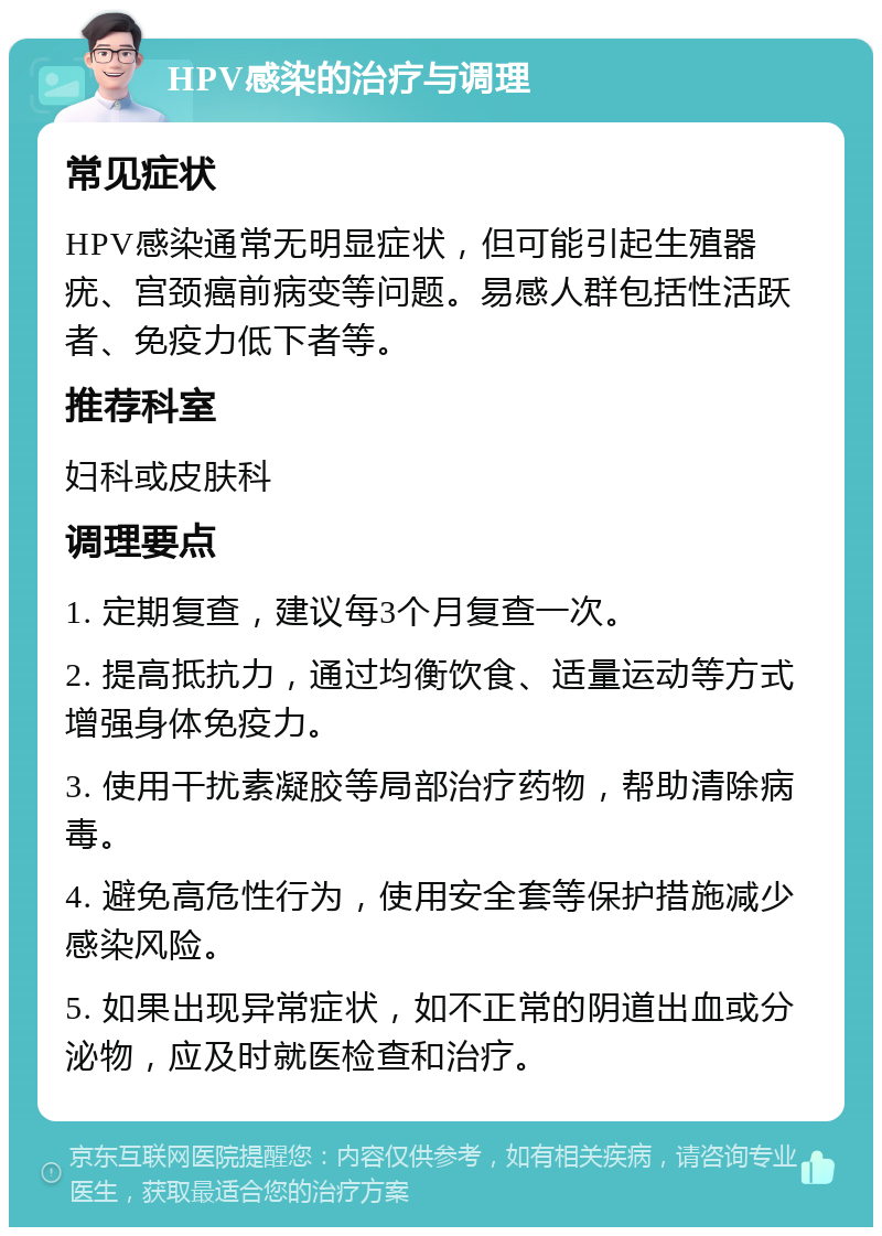 HPV感染的治疗与调理 常见症状 HPV感染通常无明显症状，但可能引起生殖器疣、宫颈癌前病变等问题。易感人群包括性活跃者、免疫力低下者等。 推荐科室 妇科或皮肤科 调理要点 1. 定期复查，建议每3个月复查一次。 2. 提高抵抗力，通过均衡饮食、适量运动等方式增强身体免疫力。 3. 使用干扰素凝胶等局部治疗药物，帮助清除病毒。 4. 避免高危性行为，使用安全套等保护措施减少感染风险。 5. 如果出现异常症状，如不正常的阴道出血或分泌物，应及时就医检查和治疗。