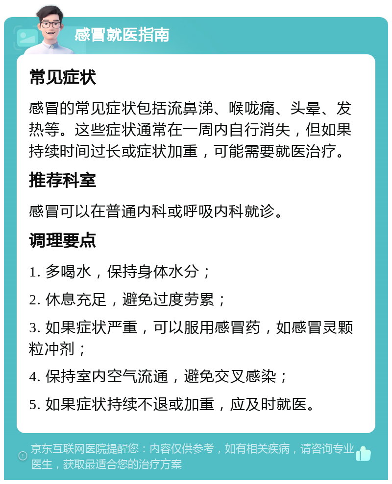 感冒就医指南 常见症状 感冒的常见症状包括流鼻涕、喉咙痛、头晕、发热等。这些症状通常在一周内自行消失，但如果持续时间过长或症状加重，可能需要就医治疗。 推荐科室 感冒可以在普通内科或呼吸内科就诊。 调理要点 1. 多喝水，保持身体水分； 2. 休息充足，避免过度劳累； 3. 如果症状严重，可以服用感冒药，如感冒灵颗粒冲剂； 4. 保持室内空气流通，避免交叉感染； 5. 如果症状持续不退或加重，应及时就医。