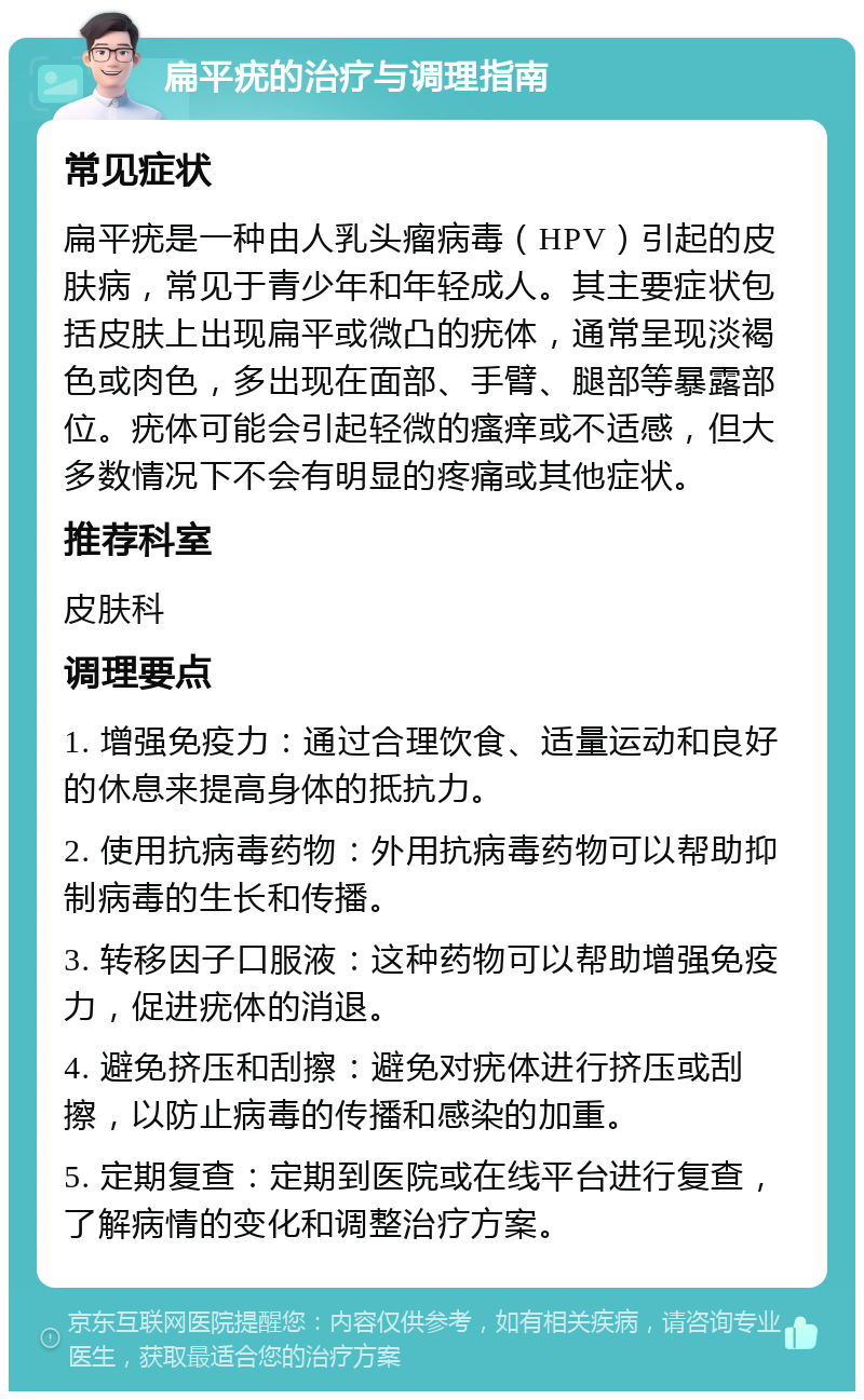 扁平疣的治疗与调理指南 常见症状 扁平疣是一种由人乳头瘤病毒（HPV）引起的皮肤病，常见于青少年和年轻成人。其主要症状包括皮肤上出现扁平或微凸的疣体，通常呈现淡褐色或肉色，多出现在面部、手臂、腿部等暴露部位。疣体可能会引起轻微的瘙痒或不适感，但大多数情况下不会有明显的疼痛或其他症状。 推荐科室 皮肤科 调理要点 1. 增强免疫力：通过合理饮食、适量运动和良好的休息来提高身体的抵抗力。 2. 使用抗病毒药物：外用抗病毒药物可以帮助抑制病毒的生长和传播。 3. 转移因子口服液：这种药物可以帮助增强免疫力，促进疣体的消退。 4. 避免挤压和刮擦：避免对疣体进行挤压或刮擦，以防止病毒的传播和感染的加重。 5. 定期复查：定期到医院或在线平台进行复查，了解病情的变化和调整治疗方案。