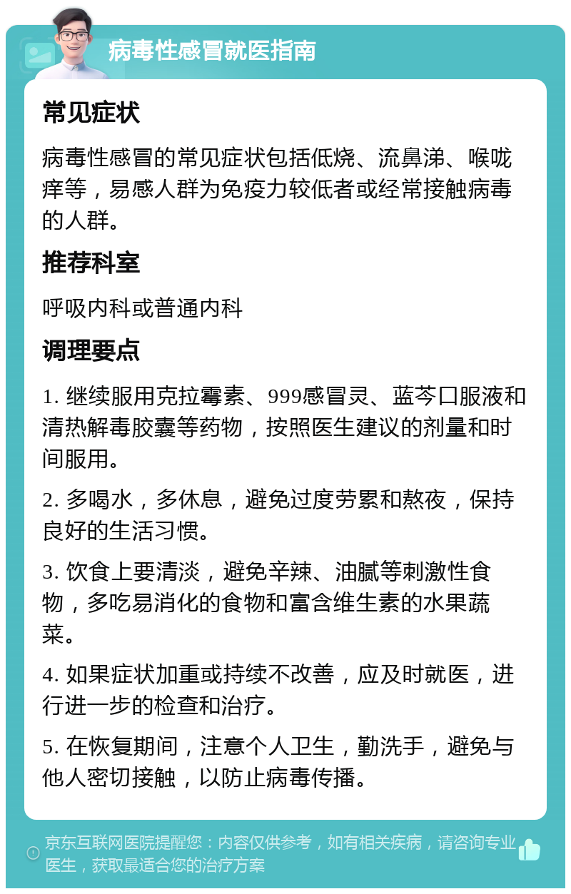 病毒性感冒就医指南 常见症状 病毒性感冒的常见症状包括低烧、流鼻涕、喉咙痒等，易感人群为免疫力较低者或经常接触病毒的人群。 推荐科室 呼吸内科或普通内科 调理要点 1. 继续服用克拉霉素、999感冒灵、蓝芩口服液和清热解毒胶囊等药物，按照医生建议的剂量和时间服用。 2. 多喝水，多休息，避免过度劳累和熬夜，保持良好的生活习惯。 3. 饮食上要清淡，避免辛辣、油腻等刺激性食物，多吃易消化的食物和富含维生素的水果蔬菜。 4. 如果症状加重或持续不改善，应及时就医，进行进一步的检查和治疗。 5. 在恢复期间，注意个人卫生，勤洗手，避免与他人密切接触，以防止病毒传播。