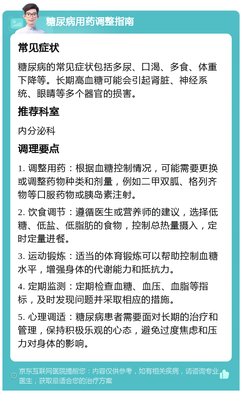 糖尿病用药调整指南 常见症状 糖尿病的常见症状包括多尿、口渴、多食、体重下降等。长期高血糖可能会引起肾脏、神经系统、眼睛等多个器官的损害。 推荐科室 内分泌科 调理要点 1. 调整用药：根据血糖控制情况，可能需要更换或调整药物种类和剂量，例如二甲双胍、格列齐物等口服药物或胰岛素注射。 2. 饮食调节：遵循医生或营养师的建议，选择低糖、低盐、低脂肪的食物，控制总热量摄入，定时定量进餐。 3. 运动锻炼：适当的体育锻炼可以帮助控制血糖水平，增强身体的代谢能力和抵抗力。 4. 定期监测：定期检查血糖、血压、血脂等指标，及时发现问题并采取相应的措施。 5. 心理调适：糖尿病患者需要面对长期的治疗和管理，保持积极乐观的心态，避免过度焦虑和压力对身体的影响。