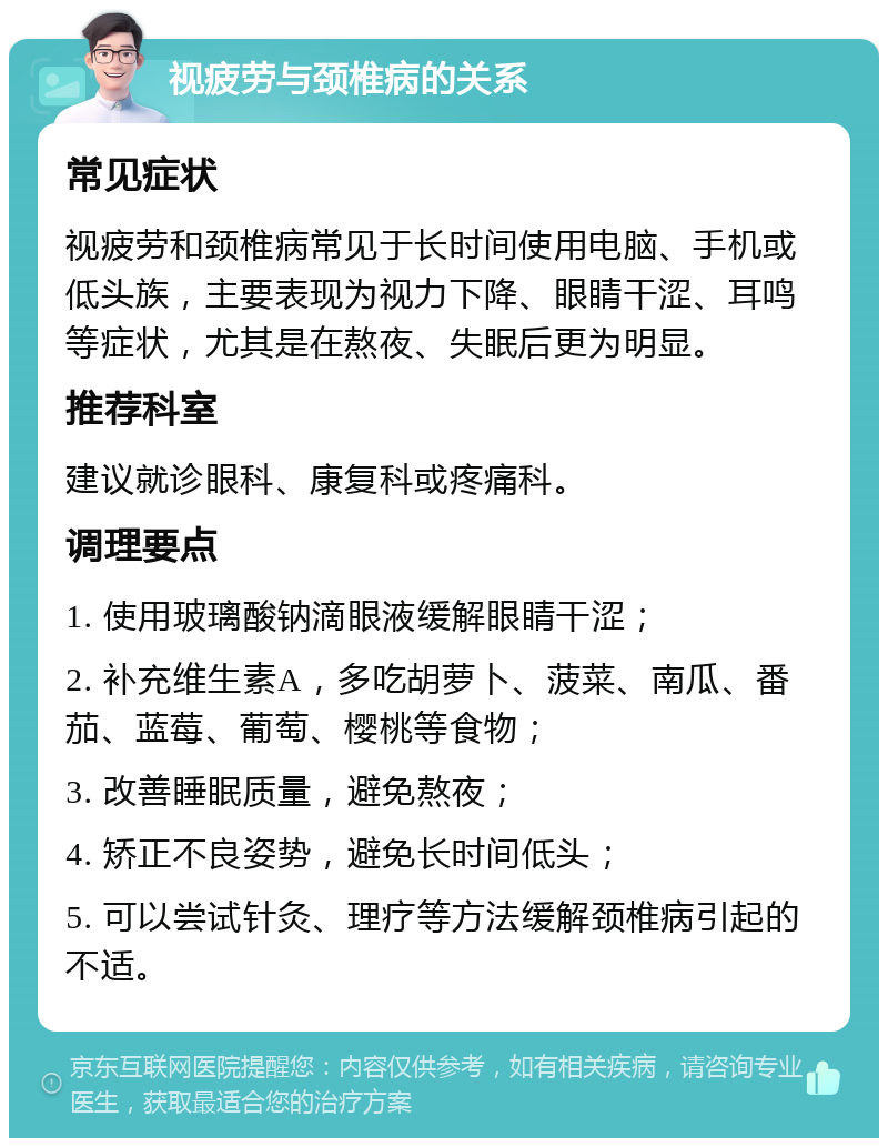 视疲劳与颈椎病的关系 常见症状 视疲劳和颈椎病常见于长时间使用电脑、手机或低头族，主要表现为视力下降、眼睛干涩、耳鸣等症状，尤其是在熬夜、失眠后更为明显。 推荐科室 建议就诊眼科、康复科或疼痛科。 调理要点 1. 使用玻璃酸钠滴眼液缓解眼睛干涩； 2. 补充维生素A，多吃胡萝卜、菠菜、南瓜、番茄、蓝莓、葡萄、樱桃等食物； 3. 改善睡眠质量，避免熬夜； 4. 矫正不良姿势，避免长时间低头； 5. 可以尝试针灸、理疗等方法缓解颈椎病引起的不适。