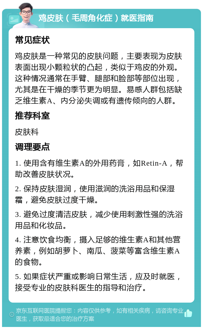 鸡皮肤（毛周角化症）就医指南 常见症状 鸡皮肤是一种常见的皮肤问题，主要表现为皮肤表面出现小颗粒状的凸起，类似于鸡皮的外观。这种情况通常在手臂、腿部和脸部等部位出现，尤其是在干燥的季节更为明显。易感人群包括缺乏维生素A、内分泌失调或有遗传倾向的人群。 推荐科室 皮肤科 调理要点 1. 使用含有维生素A的外用药膏，如Retin-A，帮助改善皮肤状况。 2. 保持皮肤湿润，使用滋润的洗浴用品和保湿霜，避免皮肤过度干燥。 3. 避免过度清洁皮肤，减少使用刺激性强的洗浴用品和化妆品。 4. 注意饮食均衡，摄入足够的维生素A和其他营养素，例如胡萝卜、南瓜、菠菜等富含维生素A的食物。 5. 如果症状严重或影响日常生活，应及时就医，接受专业的皮肤科医生的指导和治疗。