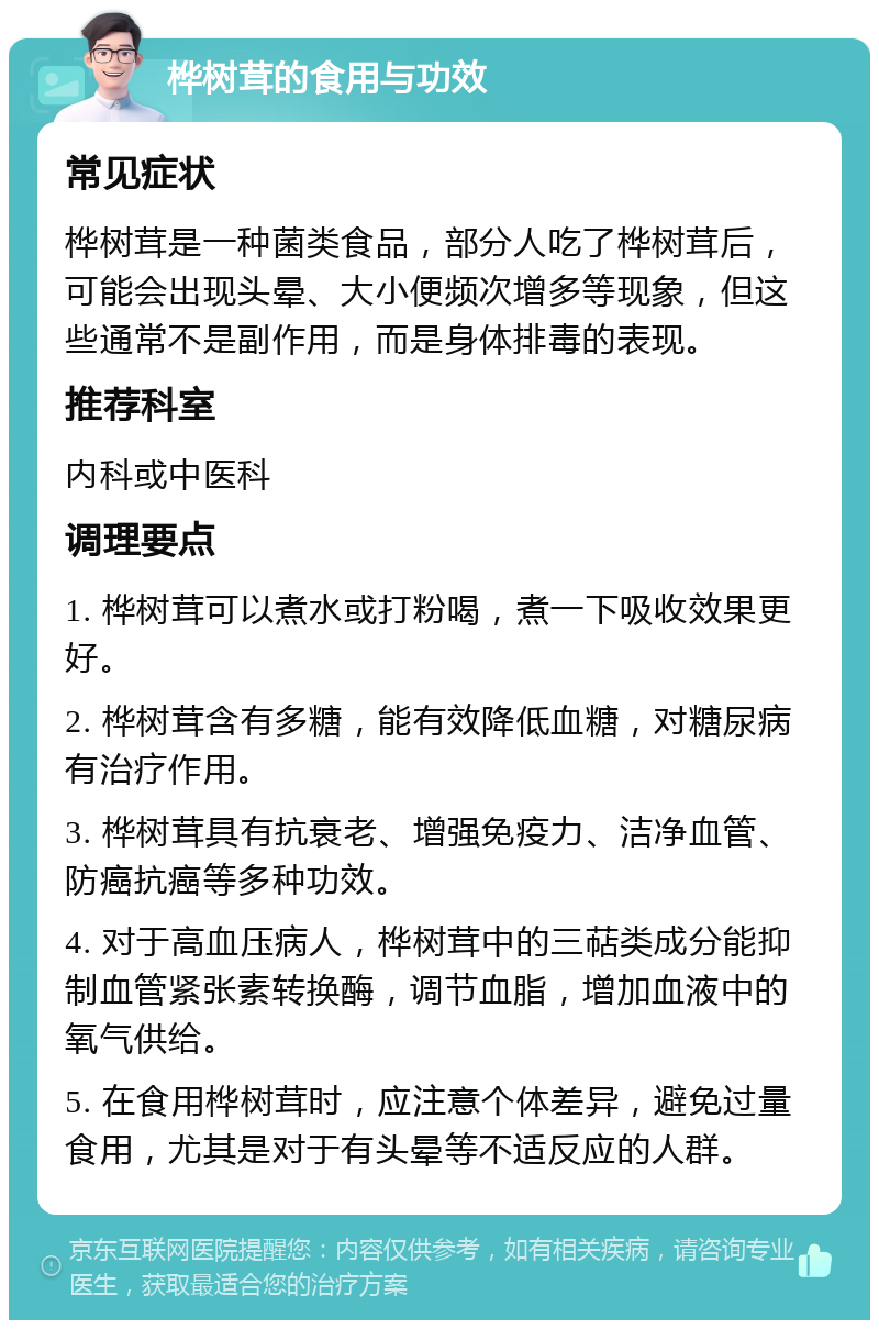 桦树茸的食用与功效 常见症状 桦树茸是一种菌类食品，部分人吃了桦树茸后，可能会出现头晕、大小便频次增多等现象，但这些通常不是副作用，而是身体排毒的表现。 推荐科室 内科或中医科 调理要点 1. 桦树茸可以煮水或打粉喝，煮一下吸收效果更好。 2. 桦树茸含有多糖，能有效降低血糖，对糖尿病有治疗作用。 3. 桦树茸具有抗衰老、增强免疫力、洁净血管、防癌抗癌等多种功效。 4. 对于高血压病人，桦树茸中的三萜类成分能抑制血管紧张素转换酶，调节血脂，增加血液中的氧气供给。 5. 在食用桦树茸时，应注意个体差异，避免过量食用，尤其是对于有头晕等不适反应的人群。