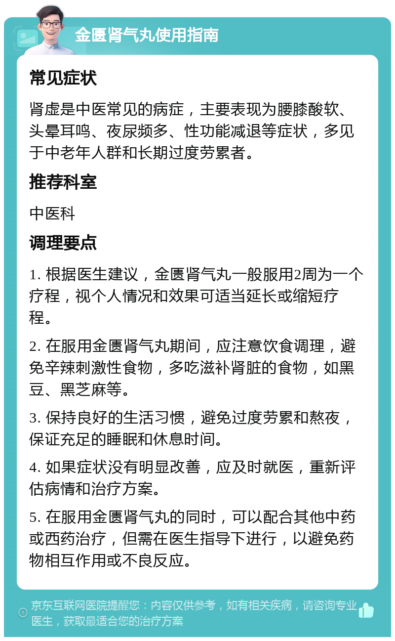 金匮肾气丸使用指南 常见症状 肾虚是中医常见的病症，主要表现为腰膝酸软、头晕耳鸣、夜尿频多、性功能减退等症状，多见于中老年人群和长期过度劳累者。 推荐科室 中医科 调理要点 1. 根据医生建议，金匮肾气丸一般服用2周为一个疗程，视个人情况和效果可适当延长或缩短疗程。 2. 在服用金匮肾气丸期间，应注意饮食调理，避免辛辣刺激性食物，多吃滋补肾脏的食物，如黑豆、黑芝麻等。 3. 保持良好的生活习惯，避免过度劳累和熬夜，保证充足的睡眠和休息时间。 4. 如果症状没有明显改善，应及时就医，重新评估病情和治疗方案。 5. 在服用金匮肾气丸的同时，可以配合其他中药或西药治疗，但需在医生指导下进行，以避免药物相互作用或不良反应。