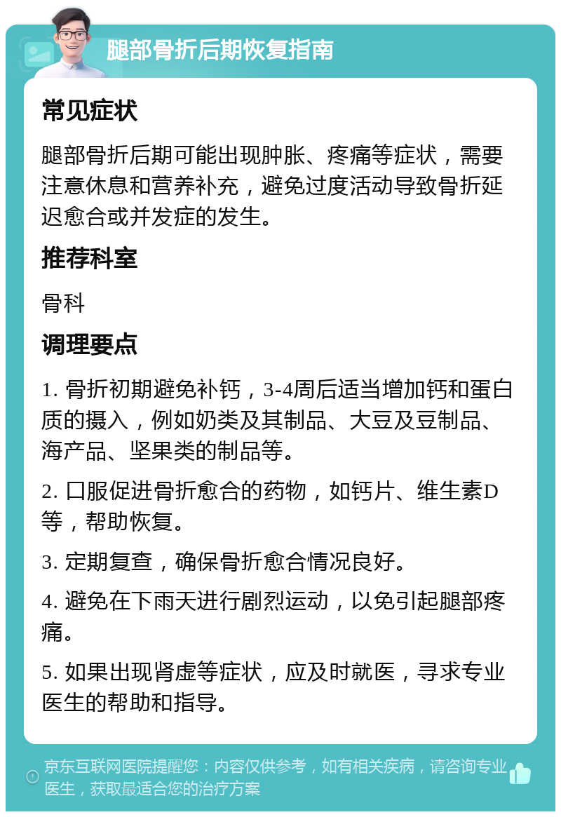 腿部骨折后期恢复指南 常见症状 腿部骨折后期可能出现肿胀、疼痛等症状，需要注意休息和营养补充，避免过度活动导致骨折延迟愈合或并发症的发生。 推荐科室 骨科 调理要点 1. 骨折初期避免补钙，3-4周后适当增加钙和蛋白质的摄入，例如奶类及其制品、大豆及豆制品、海产品、坚果类的制品等。 2. 口服促进骨折愈合的药物，如钙片、维生素D等，帮助恢复。 3. 定期复查，确保骨折愈合情况良好。 4. 避免在下雨天进行剧烈运动，以免引起腿部疼痛。 5. 如果出现肾虚等症状，应及时就医，寻求专业医生的帮助和指导。