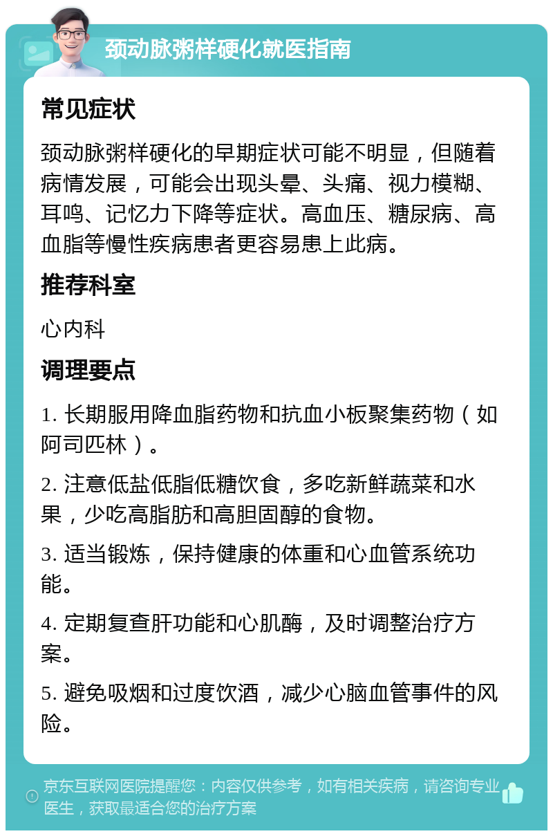 颈动脉粥样硬化就医指南 常见症状 颈动脉粥样硬化的早期症状可能不明显，但随着病情发展，可能会出现头晕、头痛、视力模糊、耳鸣、记忆力下降等症状。高血压、糖尿病、高血脂等慢性疾病患者更容易患上此病。 推荐科室 心内科 调理要点 1. 长期服用降血脂药物和抗血小板聚集药物（如阿司匹林）。 2. 注意低盐低脂低糖饮食，多吃新鲜蔬菜和水果，少吃高脂肪和高胆固醇的食物。 3. 适当锻炼，保持健康的体重和心血管系统功能。 4. 定期复查肝功能和心肌酶，及时调整治疗方案。 5. 避免吸烟和过度饮酒，减少心脑血管事件的风险。