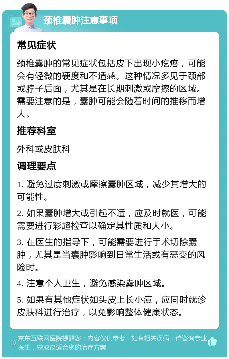 颈椎囊肿注意事项 常见症状 颈椎囊肿的常见症状包括皮下出现小疙瘩，可能会有轻微的硬度和不适感。这种情况多见于颈部或脖子后面，尤其是在长期刺激或摩擦的区域。需要注意的是，囊肿可能会随着时间的推移而增大。 推荐科室 外科或皮肤科 调理要点 1. 避免过度刺激或摩擦囊肿区域，减少其增大的可能性。 2. 如果囊肿增大或引起不适，应及时就医，可能需要进行彩超检查以确定其性质和大小。 3. 在医生的指导下，可能需要进行手术切除囊肿，尤其是当囊肿影响到日常生活或有恶变的风险时。 4. 注意个人卫生，避免感染囊肿区域。 5. 如果有其他症状如头皮上长小痘，应同时就诊皮肤科进行治疗，以免影响整体健康状态。