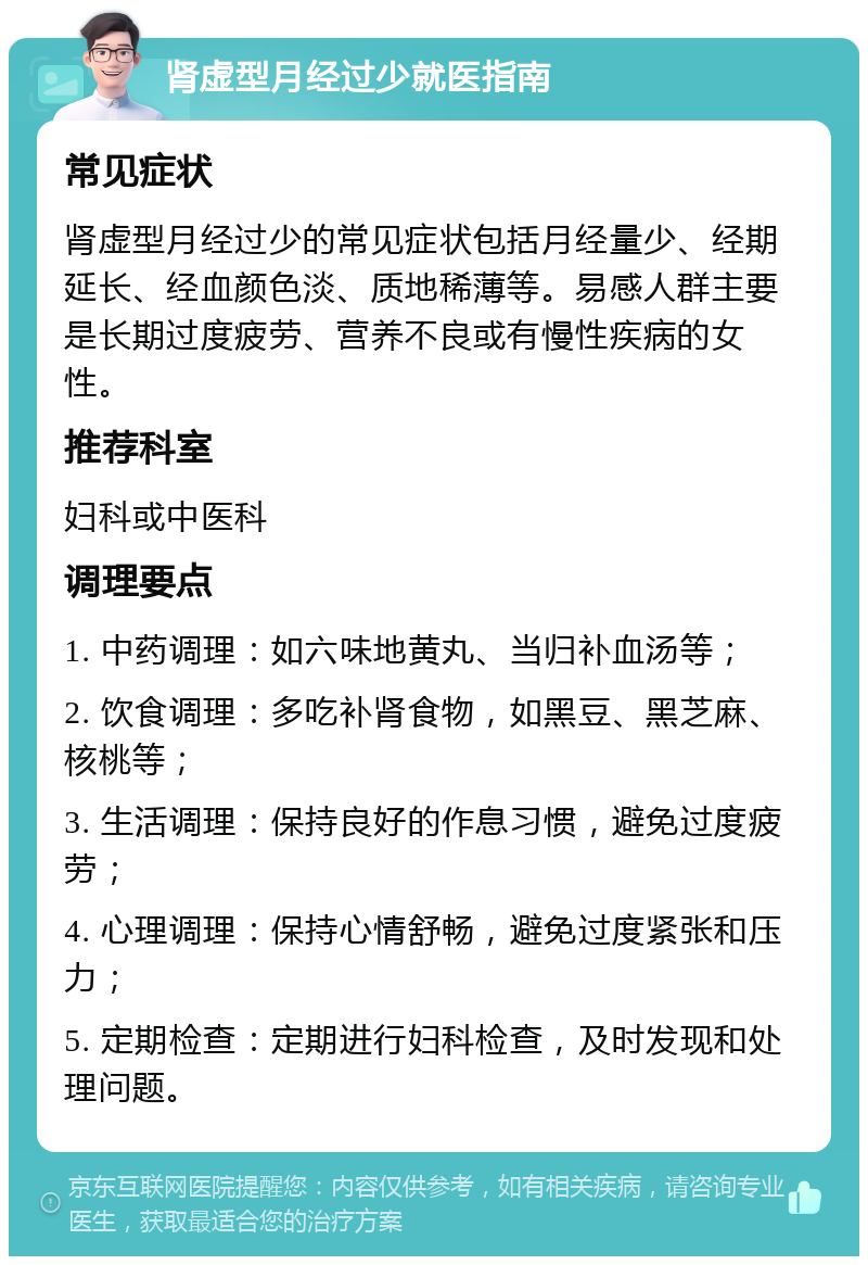 肾虚型月经过少就医指南 常见症状 肾虚型月经过少的常见症状包括月经量少、经期延长、经血颜色淡、质地稀薄等。易感人群主要是长期过度疲劳、营养不良或有慢性疾病的女性。 推荐科室 妇科或中医科 调理要点 1. 中药调理：如六味地黄丸、当归补血汤等； 2. 饮食调理：多吃补肾食物，如黑豆、黑芝麻、核桃等； 3. 生活调理：保持良好的作息习惯，避免过度疲劳； 4. 心理调理：保持心情舒畅，避免过度紧张和压力； 5. 定期检查：定期进行妇科检查，及时发现和处理问题。