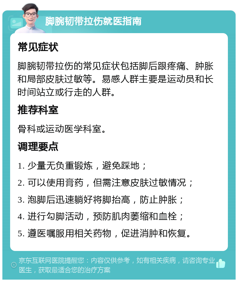 脚腕韧带拉伤就医指南 常见症状 脚腕韧带拉伤的常见症状包括脚后跟疼痛、肿胀和局部皮肤过敏等。易感人群主要是运动员和长时间站立或行走的人群。 推荐科室 骨科或运动医学科室。 调理要点 1. 少量无负重锻炼，避免踩地； 2. 可以使用膏药，但需注意皮肤过敏情况； 3. 泡脚后迅速躺好将脚抬高，防止肿胀； 4. 进行勾脚活动，预防肌肉萎缩和血栓； 5. 遵医嘱服用相关药物，促进消肿和恢复。