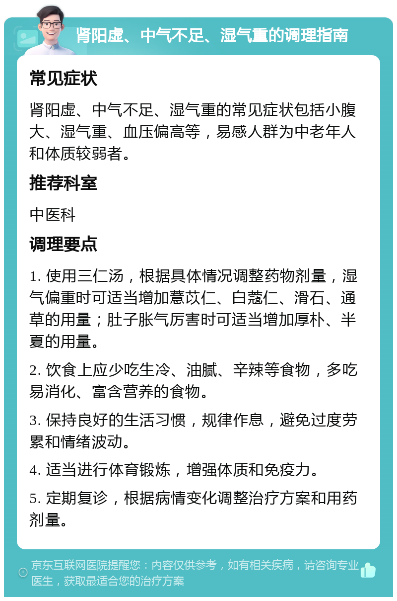 肾阳虚、中气不足、湿气重的调理指南 常见症状 肾阳虚、中气不足、湿气重的常见症状包括小腹大、湿气重、血压偏高等，易感人群为中老年人和体质较弱者。 推荐科室 中医科 调理要点 1. 使用三仁汤，根据具体情况调整药物剂量，湿气偏重时可适当增加薏苡仁、白蔻仁、滑石、通草的用量；肚子胀气厉害时可适当增加厚朴、半夏的用量。 2. 饮食上应少吃生冷、油腻、辛辣等食物，多吃易消化、富含营养的食物。 3. 保持良好的生活习惯，规律作息，避免过度劳累和情绪波动。 4. 适当进行体育锻炼，增强体质和免疫力。 5. 定期复诊，根据病情变化调整治疗方案和用药剂量。