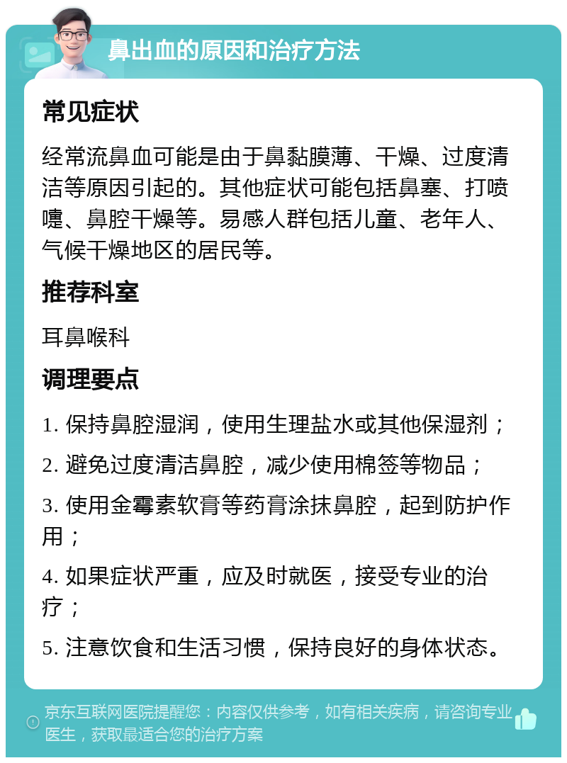 鼻出血的原因和治疗方法 常见症状 经常流鼻血可能是由于鼻黏膜薄、干燥、过度清洁等原因引起的。其他症状可能包括鼻塞、打喷嚏、鼻腔干燥等。易感人群包括儿童、老年人、气候干燥地区的居民等。 推荐科室 耳鼻喉科 调理要点 1. 保持鼻腔湿润，使用生理盐水或其他保湿剂； 2. 避免过度清洁鼻腔，减少使用棉签等物品； 3. 使用金霉素软膏等药膏涂抹鼻腔，起到防护作用； 4. 如果症状严重，应及时就医，接受专业的治疗； 5. 注意饮食和生活习惯，保持良好的身体状态。