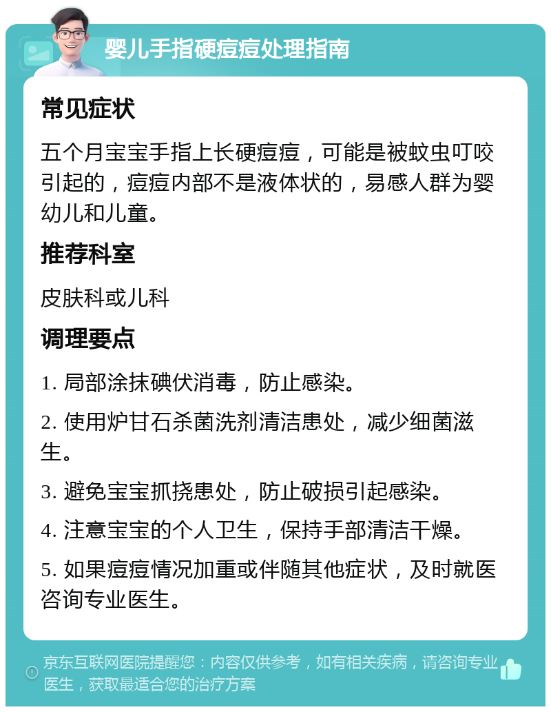 婴儿手指硬痘痘处理指南 常见症状 五个月宝宝手指上长硬痘痘，可能是被蚊虫叮咬引起的，痘痘内部不是液体状的，易感人群为婴幼儿和儿童。 推荐科室 皮肤科或儿科 调理要点 1. 局部涂抹碘伏消毒，防止感染。 2. 使用炉甘石杀菌洗剂清洁患处，减少细菌滋生。 3. 避免宝宝抓挠患处，防止破损引起感染。 4. 注意宝宝的个人卫生，保持手部清洁干燥。 5. 如果痘痘情况加重或伴随其他症状，及时就医咨询专业医生。